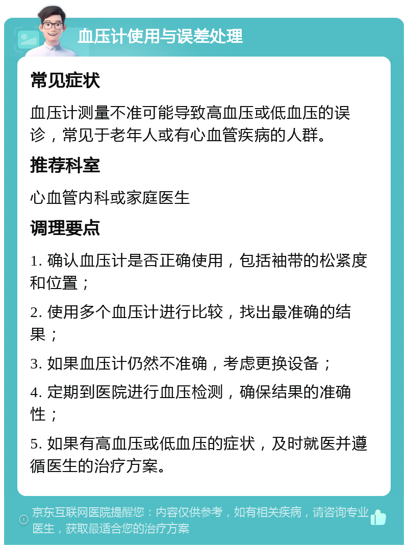 血压计使用与误差处理 常见症状 血压计测量不准可能导致高血压或低血压的误诊，常见于老年人或有心血管疾病的人群。 推荐科室 心血管内科或家庭医生 调理要点 1. 确认血压计是否正确使用，包括袖带的松紧度和位置； 2. 使用多个血压计进行比较，找出最准确的结果； 3. 如果血压计仍然不准确，考虑更换设备； 4. 定期到医院进行血压检测，确保结果的准确性； 5. 如果有高血压或低血压的症状，及时就医并遵循医生的治疗方案。