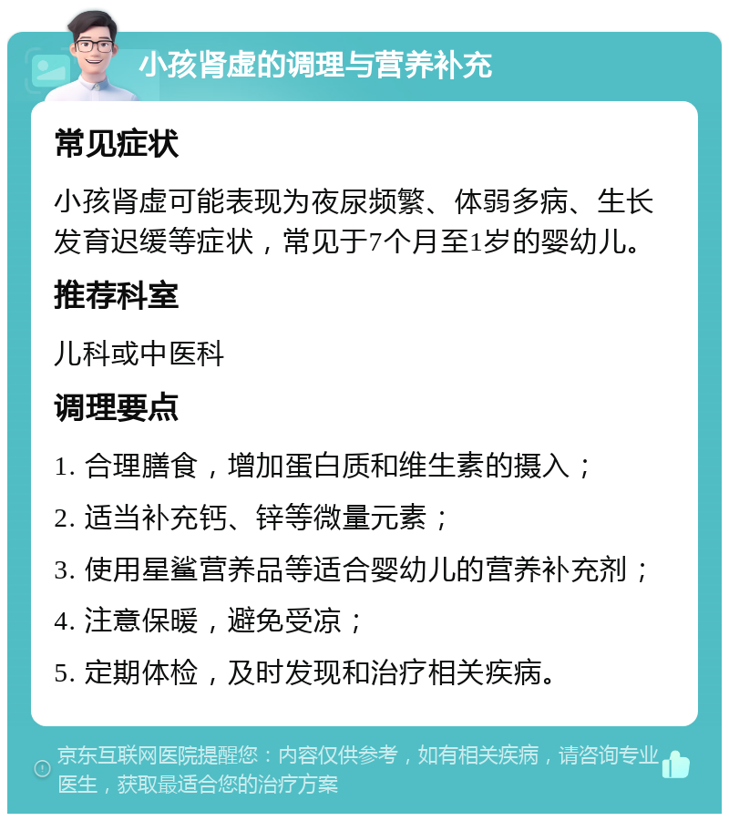 小孩肾虚的调理与营养补充 常见症状 小孩肾虚可能表现为夜尿频繁、体弱多病、生长发育迟缓等症状，常见于7个月至1岁的婴幼儿。 推荐科室 儿科或中医科 调理要点 1. 合理膳食，增加蛋白质和维生素的摄入； 2. 适当补充钙、锌等微量元素； 3. 使用星鲨营养品等适合婴幼儿的营养补充剂； 4. 注意保暖，避免受凉； 5. 定期体检，及时发现和治疗相关疾病。