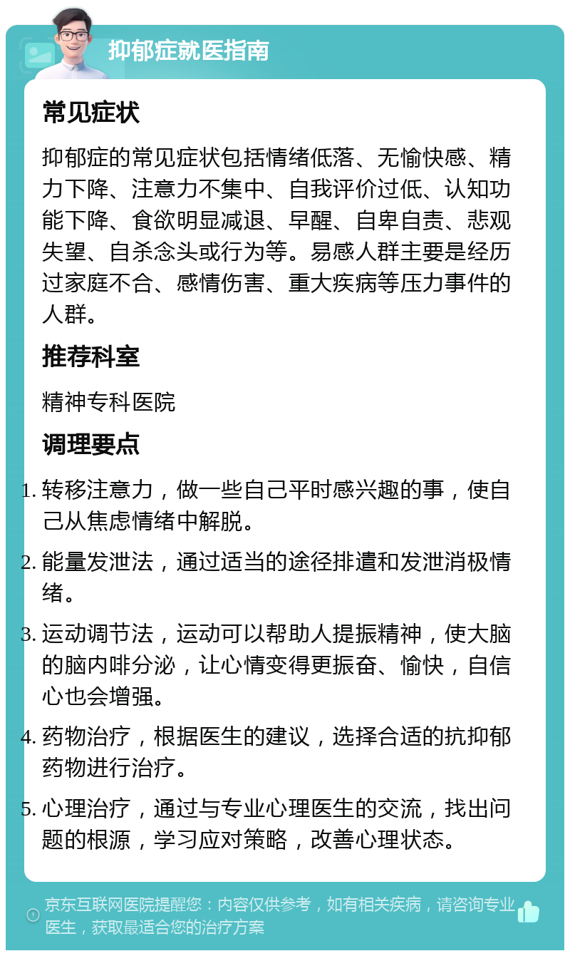 抑郁症就医指南 常见症状 抑郁症的常见症状包括情绪低落、无愉快感、精力下降、注意力不集中、自我评价过低、认知功能下降、食欲明显减退、早醒、自卑自责、悲观失望、自杀念头或行为等。易感人群主要是经历过家庭不合、感情伤害、重大疾病等压力事件的人群。 推荐科室 精神专科医院 调理要点 转移注意力，做一些自己平时感兴趣的事，使自己从焦虑情绪中解脱。 能量发泄法，通过适当的途径排遣和发泄消极情绪。 运动调节法，运动可以帮助人提振精神，使大脑的脑内啡分泌，让心情变得更振奋、愉快，自信心也会增强。 药物治疗，根据医生的建议，选择合适的抗抑郁药物进行治疗。 心理治疗，通过与专业心理医生的交流，找出问题的根源，学习应对策略，改善心理状态。