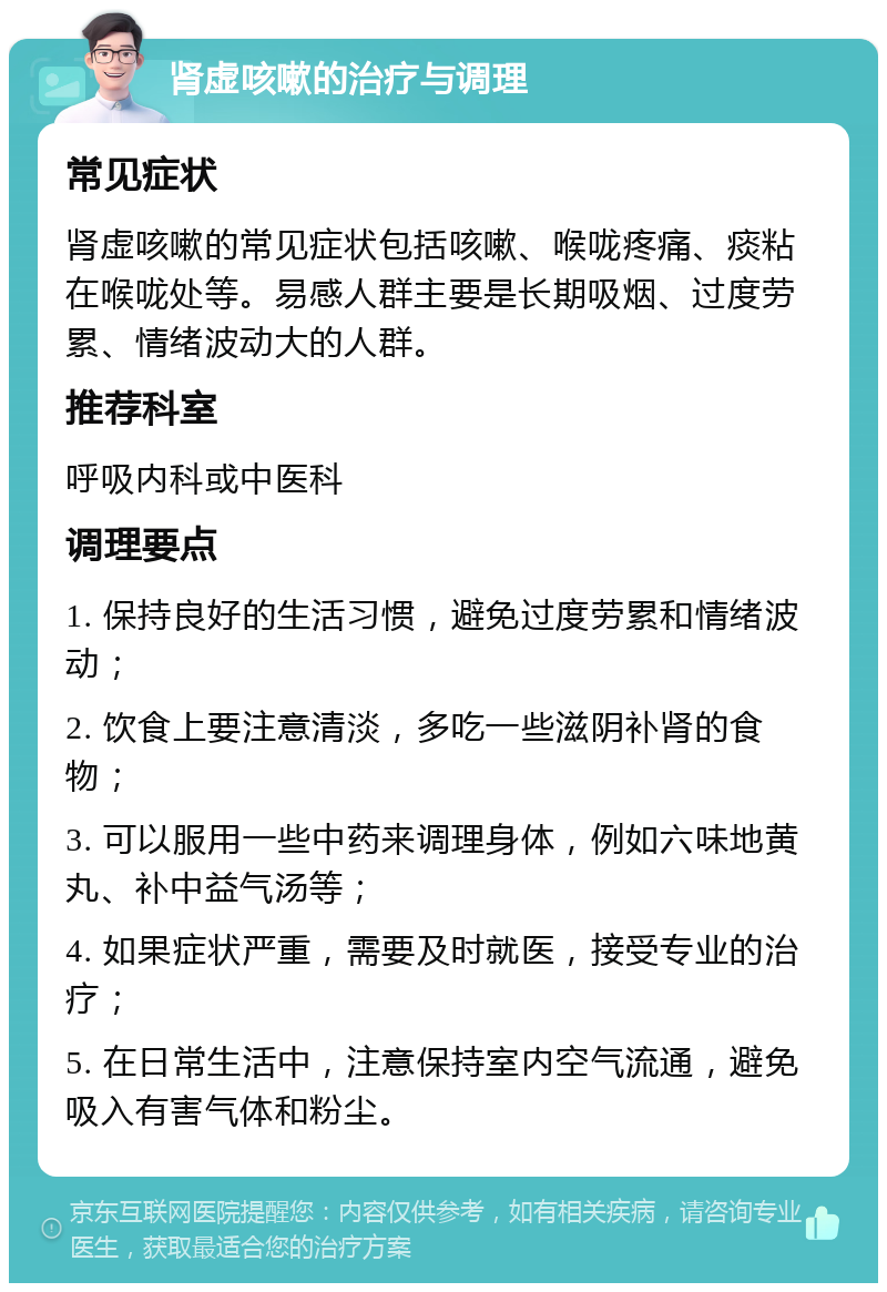 肾虚咳嗽的治疗与调理 常见症状 肾虚咳嗽的常见症状包括咳嗽、喉咙疼痛、痰粘在喉咙处等。易感人群主要是长期吸烟、过度劳累、情绪波动大的人群。 推荐科室 呼吸内科或中医科 调理要点 1. 保持良好的生活习惯，避免过度劳累和情绪波动； 2. 饮食上要注意清淡，多吃一些滋阴补肾的食物； 3. 可以服用一些中药来调理身体，例如六味地黄丸、补中益气汤等； 4. 如果症状严重，需要及时就医，接受专业的治疗； 5. 在日常生活中，注意保持室内空气流通，避免吸入有害气体和粉尘。