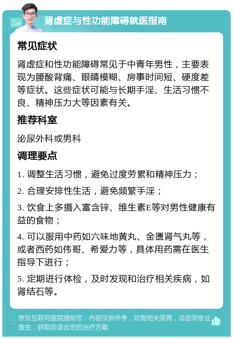 肾虚症与性功能障碍就医指南 常见症状 肾虚症和性功能障碍常见于中青年男性，主要表现为腰酸背痛、眼睛模糊、房事时间短、硬度差等症状。这些症状可能与长期手淫、生活习惯不良、精神压力大等因素有关。 推荐科室 泌尿外科或男科 调理要点 1. 调整生活习惯，避免过度劳累和精神压力； 2. 合理安排性生活，避免频繁手淫； 3. 饮食上多摄入富含锌、维生素E等对男性健康有益的食物； 4. 可以服用中药如六味地黄丸、金匮肾气丸等，或者西药如伟哥、希爱力等，具体用药需在医生指导下进行； 5. 定期进行体检，及时发现和治疗相关疾病，如肾结石等。