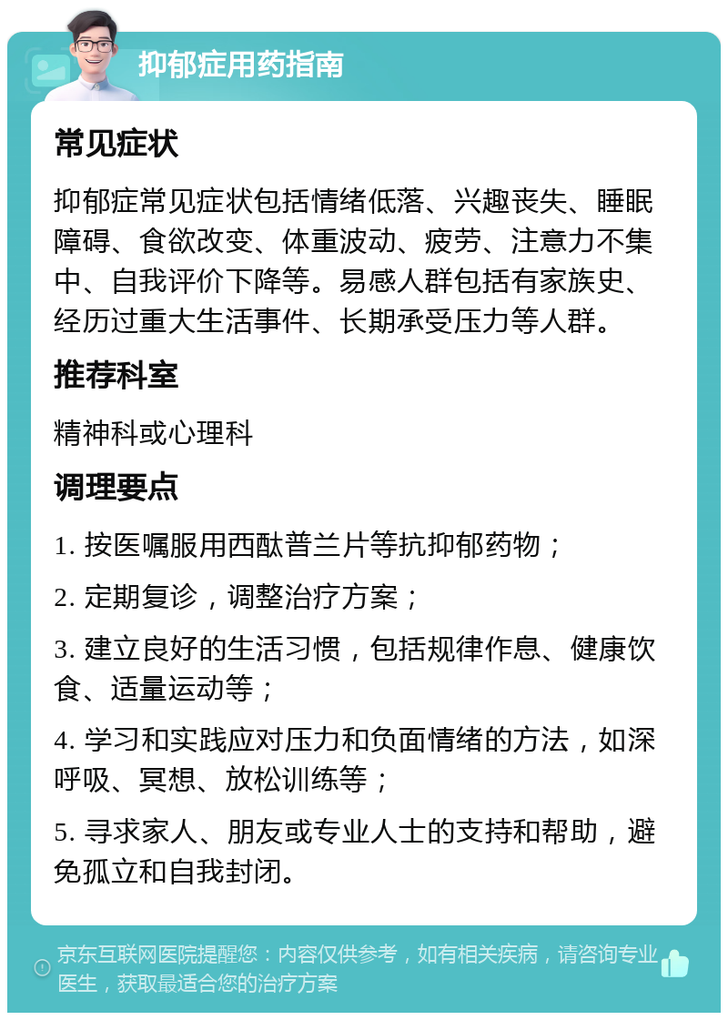 抑郁症用药指南 常见症状 抑郁症常见症状包括情绪低落、兴趣丧失、睡眠障碍、食欲改变、体重波动、疲劳、注意力不集中、自我评价下降等。易感人群包括有家族史、经历过重大生活事件、长期承受压力等人群。 推荐科室 精神科或心理科 调理要点 1. 按医嘱服用西酞普兰片等抗抑郁药物； 2. 定期复诊，调整治疗方案； 3. 建立良好的生活习惯，包括规律作息、健康饮食、适量运动等； 4. 学习和实践应对压力和负面情绪的方法，如深呼吸、冥想、放松训练等； 5. 寻求家人、朋友或专业人士的支持和帮助，避免孤立和自我封闭。