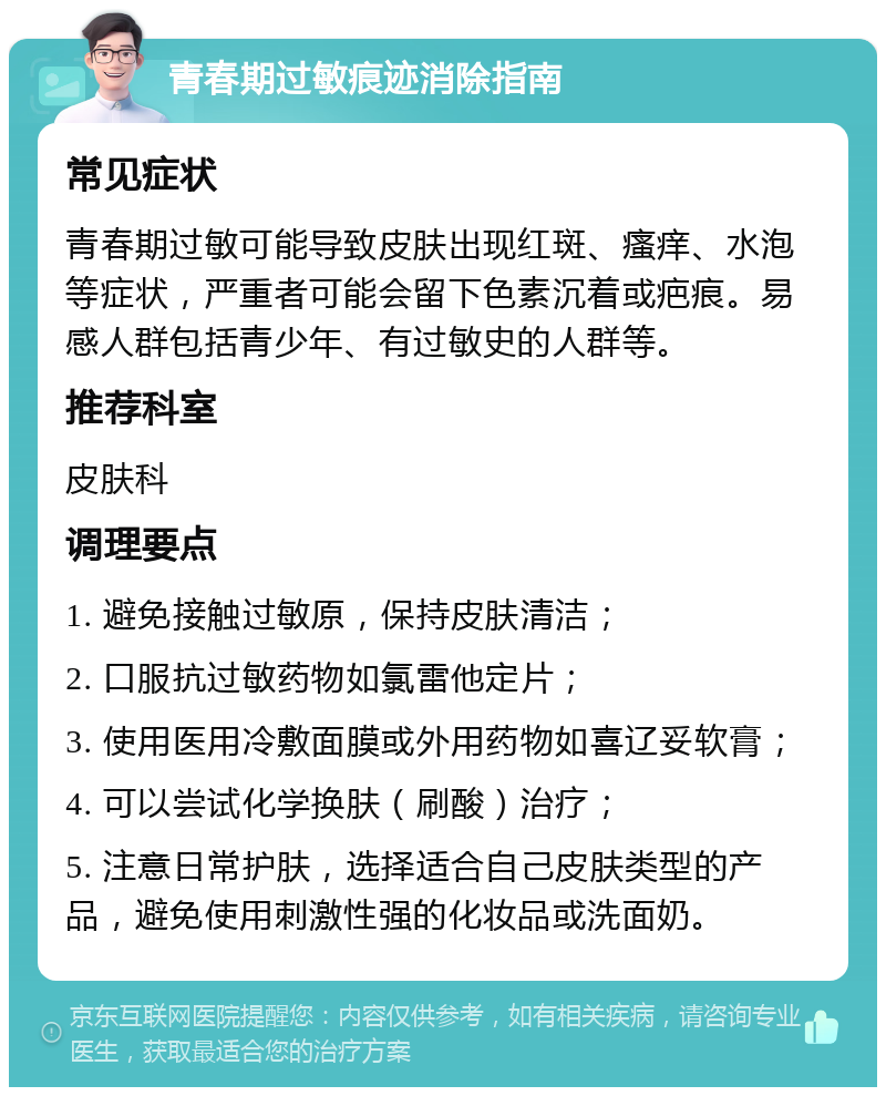 青春期过敏痕迹消除指南 常见症状 青春期过敏可能导致皮肤出现红斑、瘙痒、水泡等症状，严重者可能会留下色素沉着或疤痕。易感人群包括青少年、有过敏史的人群等。 推荐科室 皮肤科 调理要点 1. 避免接触过敏原，保持皮肤清洁； 2. 口服抗过敏药物如氯雷他定片； 3. 使用医用冷敷面膜或外用药物如喜辽妥软膏； 4. 可以尝试化学换肤（刷酸）治疗； 5. 注意日常护肤，选择适合自己皮肤类型的产品，避免使用刺激性强的化妆品或洗面奶。