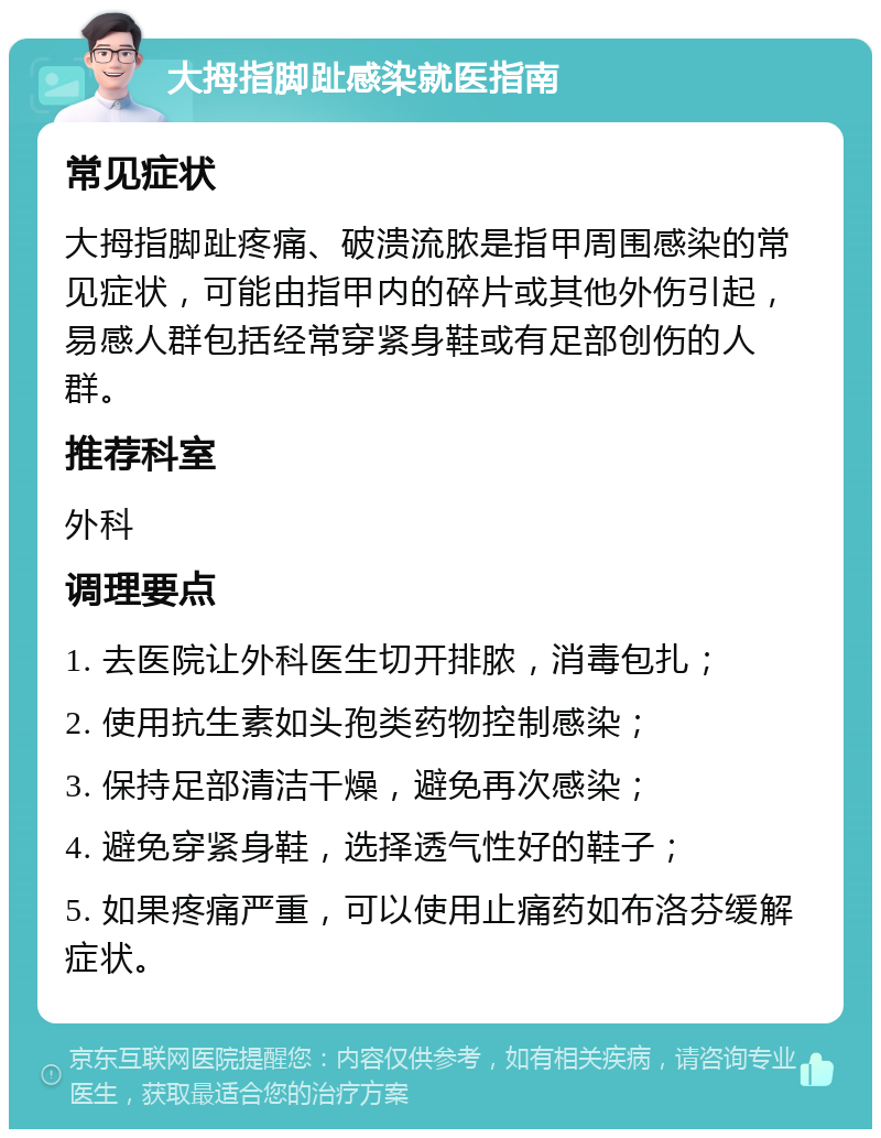 大拇指脚趾感染就医指南 常见症状 大拇指脚趾疼痛、破溃流脓是指甲周围感染的常见症状，可能由指甲内的碎片或其他外伤引起，易感人群包括经常穿紧身鞋或有足部创伤的人群。 推荐科室 外科 调理要点 1. 去医院让外科医生切开排脓，消毒包扎； 2. 使用抗生素如头孢类药物控制感染； 3. 保持足部清洁干燥，避免再次感染； 4. 避免穿紧身鞋，选择透气性好的鞋子； 5. 如果疼痛严重，可以使用止痛药如布洛芬缓解症状。