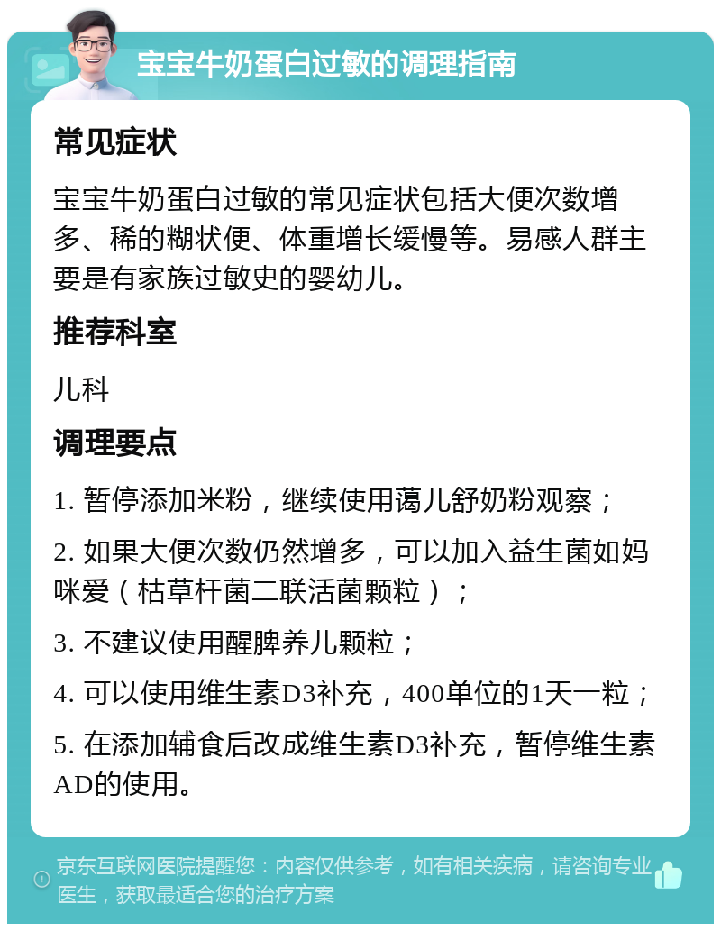 宝宝牛奶蛋白过敏的调理指南 常见症状 宝宝牛奶蛋白过敏的常见症状包括大便次数增多、稀的糊状便、体重增长缓慢等。易感人群主要是有家族过敏史的婴幼儿。 推荐科室 儿科 调理要点 1. 暂停添加米粉，继续使用蔼儿舒奶粉观察； 2. 如果大便次数仍然增多，可以加入益生菌如妈咪爱（枯草杆菌二联活菌颗粒）； 3. 不建议使用醒脾养儿颗粒； 4. 可以使用维生素D3补充，400单位的1天一粒； 5. 在添加辅食后改成维生素D3补充，暂停维生素AD的使用。