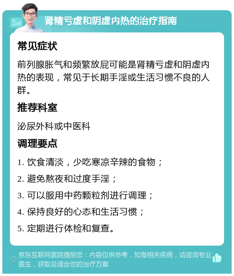 肾精亏虚和阴虚内热的治疗指南 常见症状 前列腺胀气和频繁放屁可能是肾精亏虚和阴虚内热的表现，常见于长期手淫或生活习惯不良的人群。 推荐科室 泌尿外科或中医科 调理要点 1. 饮食清淡，少吃寒凉辛辣的食物； 2. 避免熬夜和过度手淫； 3. 可以服用中药颗粒剂进行调理； 4. 保持良好的心态和生活习惯； 5. 定期进行体检和复查。