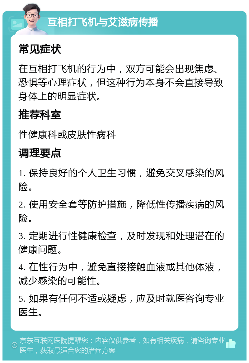 互相打飞机与艾滋病传播 常见症状 在互相打飞机的行为中，双方可能会出现焦虑、恐惧等心理症状，但这种行为本身不会直接导致身体上的明显症状。 推荐科室 性健康科或皮肤性病科 调理要点 1. 保持良好的个人卫生习惯，避免交叉感染的风险。 2. 使用安全套等防护措施，降低性传播疾病的风险。 3. 定期进行性健康检查，及时发现和处理潜在的健康问题。 4. 在性行为中，避免直接接触血液或其他体液，减少感染的可能性。 5. 如果有任何不适或疑虑，应及时就医咨询专业医生。