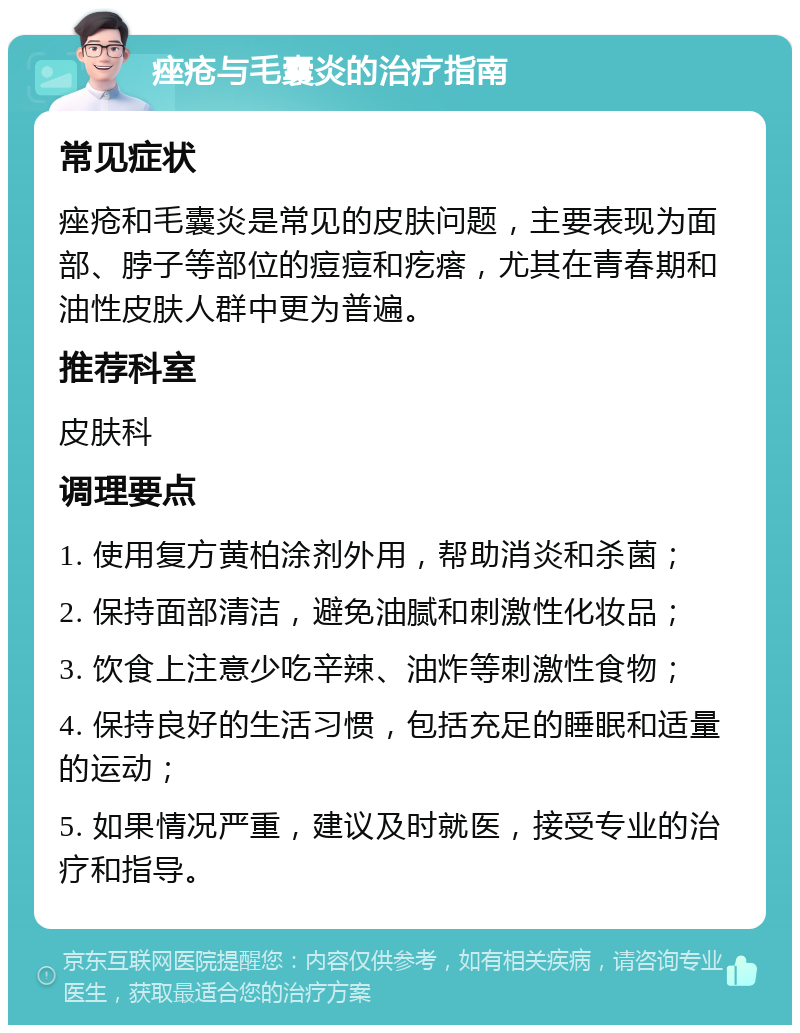 痤疮与毛囊炎的治疗指南 常见症状 痤疮和毛囊炎是常见的皮肤问题，主要表现为面部、脖子等部位的痘痘和疙瘩，尤其在青春期和油性皮肤人群中更为普遍。 推荐科室 皮肤科 调理要点 1. 使用复方黄柏涂剂外用，帮助消炎和杀菌； 2. 保持面部清洁，避免油腻和刺激性化妆品； 3. 饮食上注意少吃辛辣、油炸等刺激性食物； 4. 保持良好的生活习惯，包括充足的睡眠和适量的运动； 5. 如果情况严重，建议及时就医，接受专业的治疗和指导。