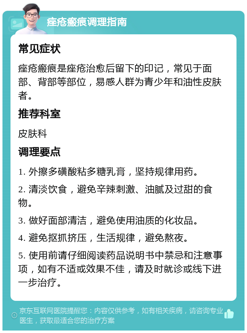 痤疮瘢痕调理指南 常见症状 痤疮瘢痕是痤疮治愈后留下的印记，常见于面部、背部等部位，易感人群为青少年和油性皮肤者。 推荐科室 皮肤科 调理要点 1. 外擦多磺酸粘多糖乳膏，坚持规律用药。 2. 清淡饮食，避免辛辣刺激、油腻及过甜的食物。 3. 做好面部清洁，避免使用油质的化妆品。 4. 避免抠抓挤压，生活规律，避免熬夜。 5. 使用前请仔细阅读药品说明书中禁忌和注意事项，如有不适或效果不佳，请及时就诊或线下进一步治疗。