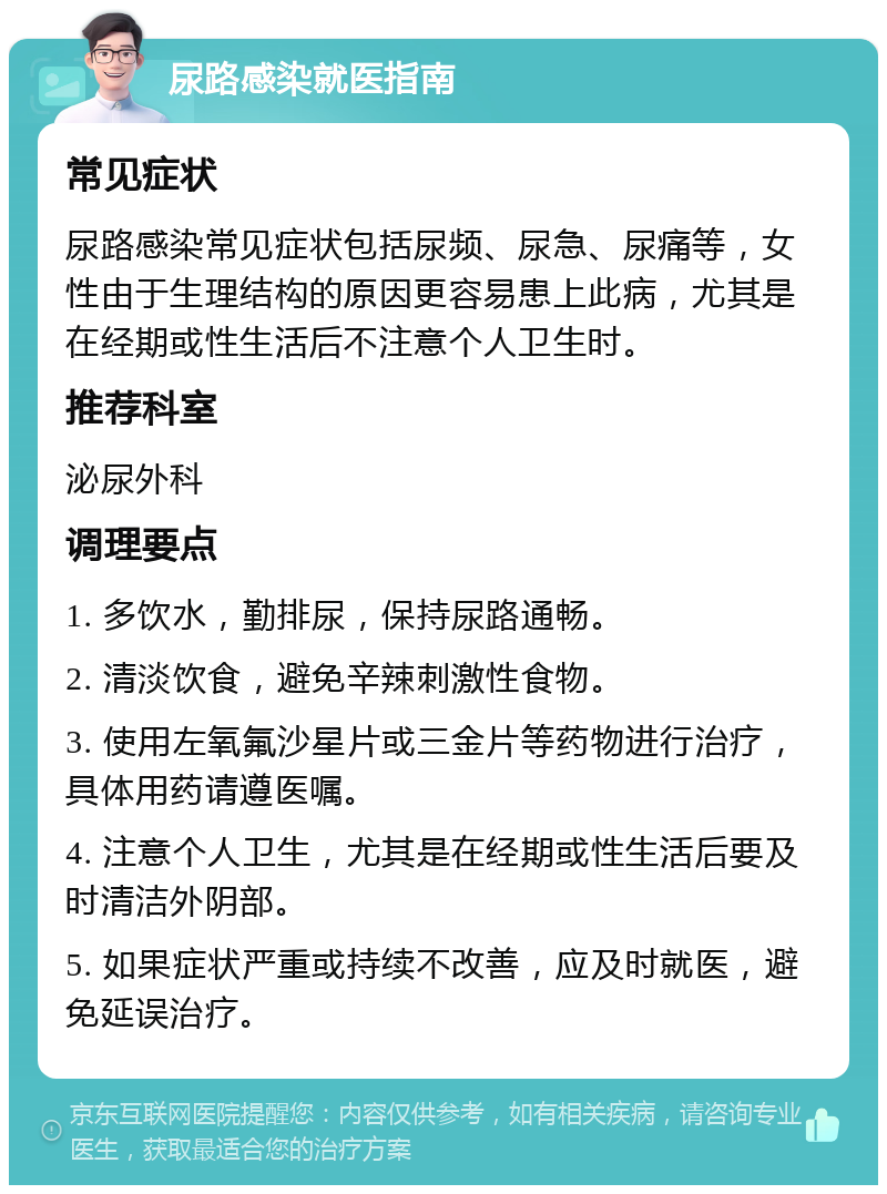 尿路感染就医指南 常见症状 尿路感染常见症状包括尿频、尿急、尿痛等，女性由于生理结构的原因更容易患上此病，尤其是在经期或性生活后不注意个人卫生时。 推荐科室 泌尿外科 调理要点 1. 多饮水，勤排尿，保持尿路通畅。 2. 清淡饮食，避免辛辣刺激性食物。 3. 使用左氧氟沙星片或三金片等药物进行治疗，具体用药请遵医嘱。 4. 注意个人卫生，尤其是在经期或性生活后要及时清洁外阴部。 5. 如果症状严重或持续不改善，应及时就医，避免延误治疗。