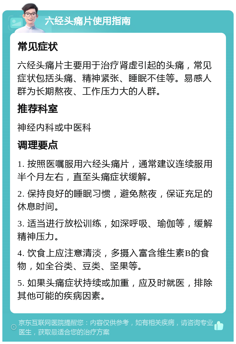 六经头痛片使用指南 常见症状 六经头痛片主要用于治疗肾虚引起的头痛，常见症状包括头痛、精神紧张、睡眠不佳等。易感人群为长期熬夜、工作压力大的人群。 推荐科室 神经内科或中医科 调理要点 1. 按照医嘱服用六经头痛片，通常建议连续服用半个月左右，直至头痛症状缓解。 2. 保持良好的睡眠习惯，避免熬夜，保证充足的休息时间。 3. 适当进行放松训练，如深呼吸、瑜伽等，缓解精神压力。 4. 饮食上应注意清淡，多摄入富含维生素B的食物，如全谷类、豆类、坚果等。 5. 如果头痛症状持续或加重，应及时就医，排除其他可能的疾病因素。