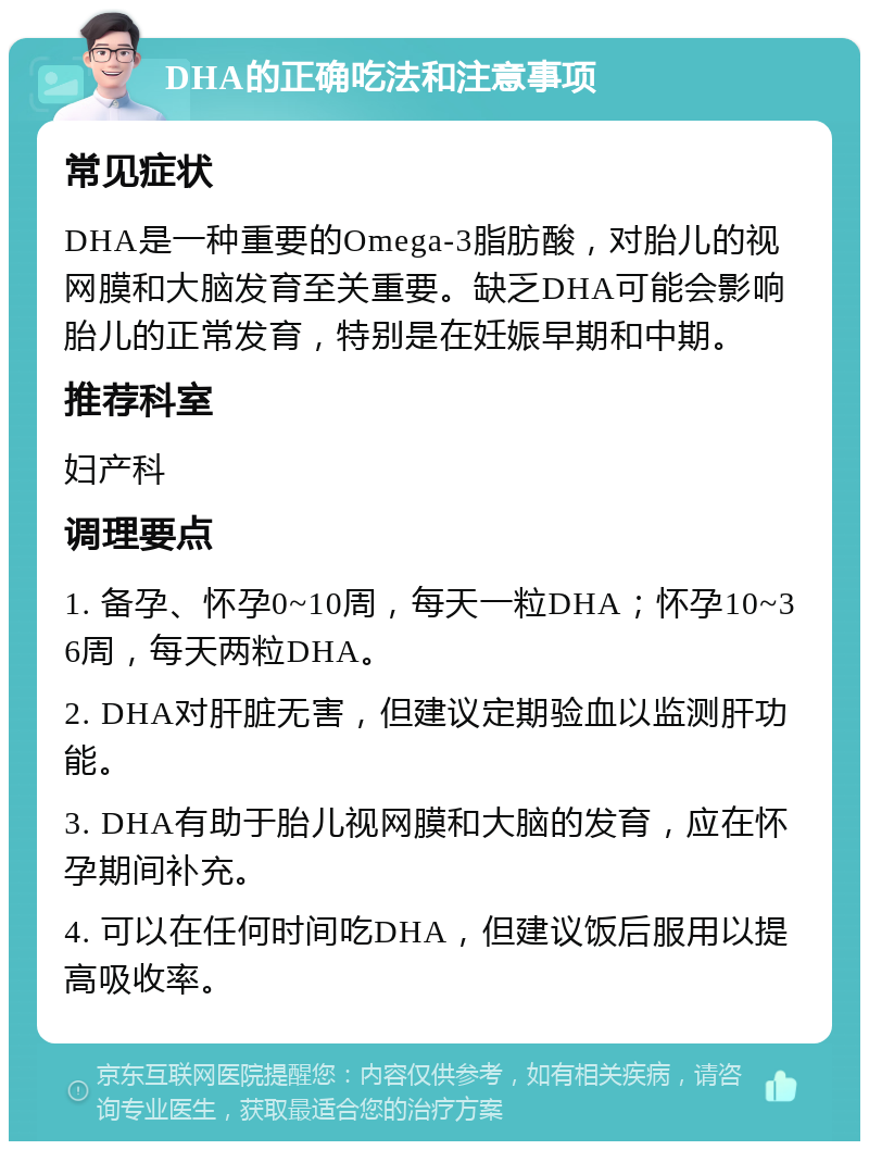 DHA的正确吃法和注意事项 常见症状 DHA是一种重要的Omega-3脂肪酸，对胎儿的视网膜和大脑发育至关重要。缺乏DHA可能会影响胎儿的正常发育，特别是在妊娠早期和中期。 推荐科室 妇产科 调理要点 1. 备孕、怀孕0~10周，每天一粒DHA；怀孕10~36周，每天两粒DHA。 2. DHA对肝脏无害，但建议定期验血以监测肝功能。 3. DHA有助于胎儿视网膜和大脑的发育，应在怀孕期间补充。 4. 可以在任何时间吃DHA，但建议饭后服用以提高吸收率。