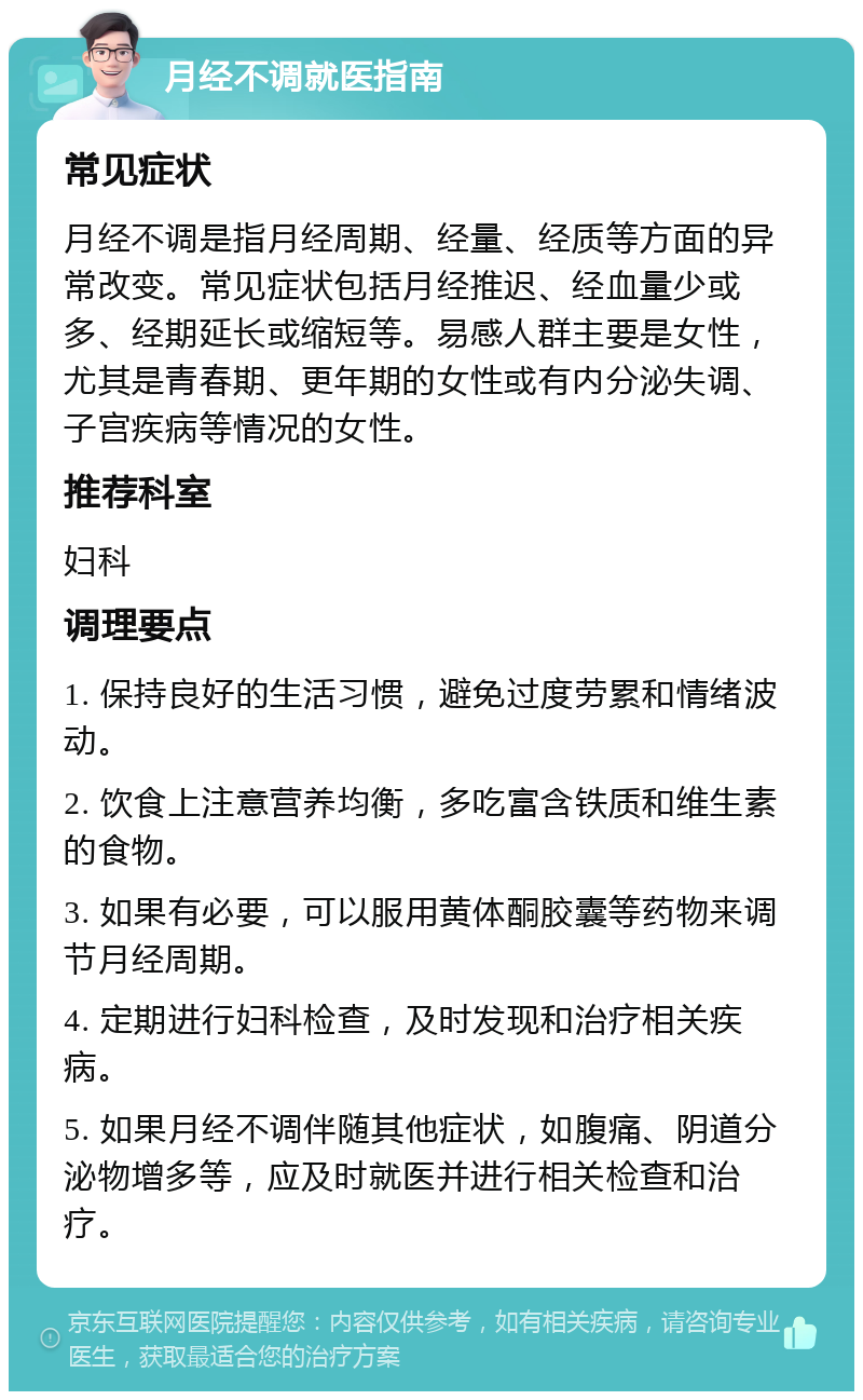 月经不调就医指南 常见症状 月经不调是指月经周期、经量、经质等方面的异常改变。常见症状包括月经推迟、经血量少或多、经期延长或缩短等。易感人群主要是女性，尤其是青春期、更年期的女性或有内分泌失调、子宫疾病等情况的女性。 推荐科室 妇科 调理要点 1. 保持良好的生活习惯，避免过度劳累和情绪波动。 2. 饮食上注意营养均衡，多吃富含铁质和维生素的食物。 3. 如果有必要，可以服用黄体酮胶囊等药物来调节月经周期。 4. 定期进行妇科检查，及时发现和治疗相关疾病。 5. 如果月经不调伴随其他症状，如腹痛、阴道分泌物增多等，应及时就医并进行相关检查和治疗。