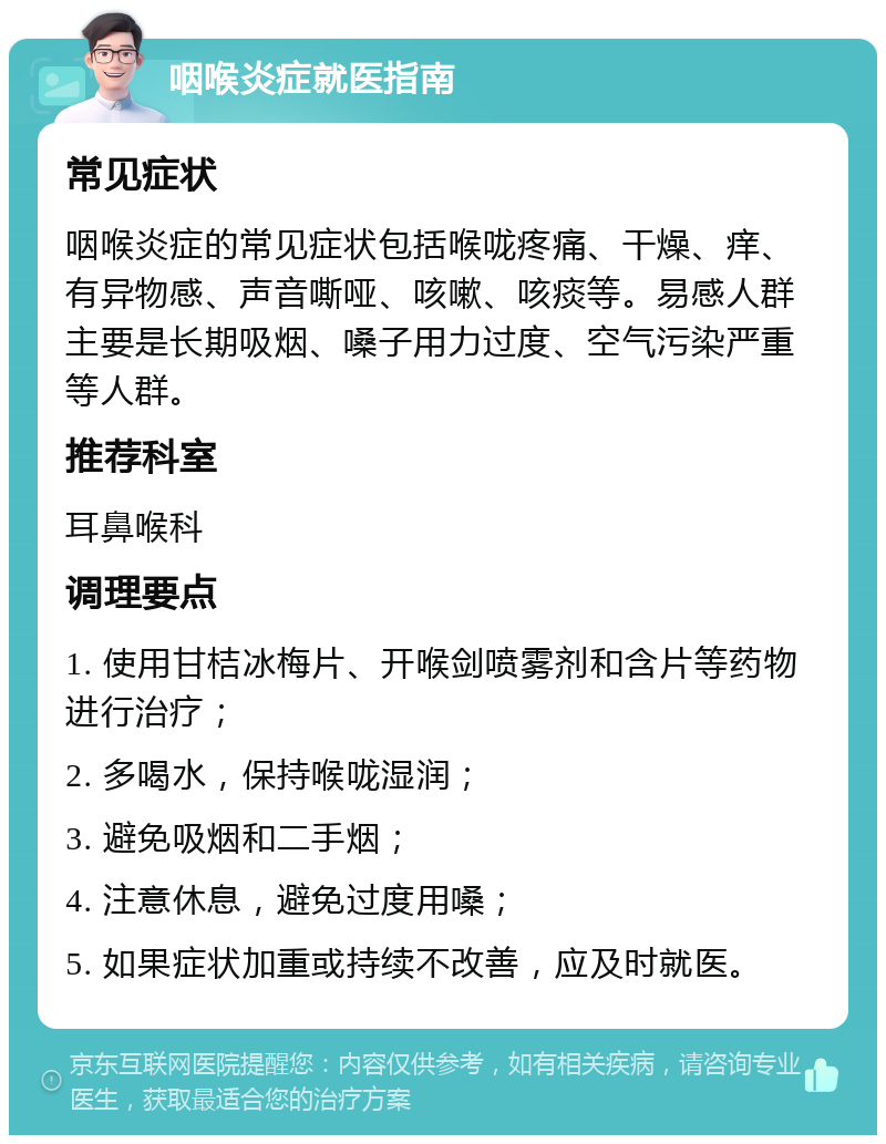 咽喉炎症就医指南 常见症状 咽喉炎症的常见症状包括喉咙疼痛、干燥、痒、有异物感、声音嘶哑、咳嗽、咳痰等。易感人群主要是长期吸烟、嗓子用力过度、空气污染严重等人群。 推荐科室 耳鼻喉科 调理要点 1. 使用甘桔冰梅片、开喉剑喷雾剂和含片等药物进行治疗； 2. 多喝水，保持喉咙湿润； 3. 避免吸烟和二手烟； 4. 注意休息，避免过度用嗓； 5. 如果症状加重或持续不改善，应及时就医。