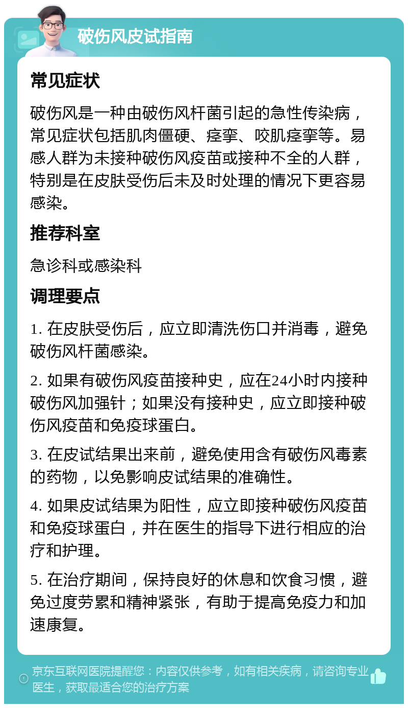 破伤风皮试指南 常见症状 破伤风是一种由破伤风杆菌引起的急性传染病，常见症状包括肌肉僵硬、痉挛、咬肌痉挛等。易感人群为未接种破伤风疫苗或接种不全的人群，特别是在皮肤受伤后未及时处理的情况下更容易感染。 推荐科室 急诊科或感染科 调理要点 1. 在皮肤受伤后，应立即清洗伤口并消毒，避免破伤风杆菌感染。 2. 如果有破伤风疫苗接种史，应在24小时内接种破伤风加强针；如果没有接种史，应立即接种破伤风疫苗和免疫球蛋白。 3. 在皮试结果出来前，避免使用含有破伤风毒素的药物，以免影响皮试结果的准确性。 4. 如果皮试结果为阳性，应立即接种破伤风疫苗和免疫球蛋白，并在医生的指导下进行相应的治疗和护理。 5. 在治疗期间，保持良好的休息和饮食习惯，避免过度劳累和精神紧张，有助于提高免疫力和加速康复。