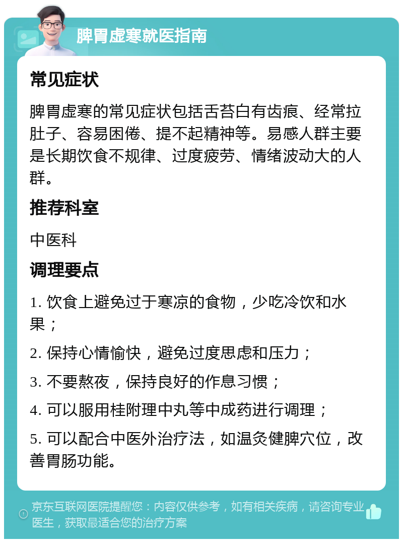 脾胃虚寒就医指南 常见症状 脾胃虚寒的常见症状包括舌苔白有齿痕、经常拉肚子、容易困倦、提不起精神等。易感人群主要是长期饮食不规律、过度疲劳、情绪波动大的人群。 推荐科室 中医科 调理要点 1. 饮食上避免过于寒凉的食物，少吃冷饮和水果； 2. 保持心情愉快，避免过度思虑和压力； 3. 不要熬夜，保持良好的作息习惯； 4. 可以服用桂附理中丸等中成药进行调理； 5. 可以配合中医外治疗法，如温灸健脾穴位，改善胃肠功能。