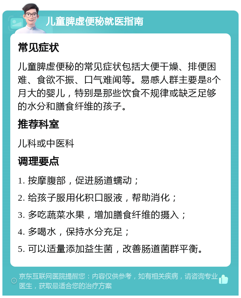 儿童脾虚便秘就医指南 常见症状 儿童脾虚便秘的常见症状包括大便干燥、排便困难、食欲不振、口气难闻等。易感人群主要是8个月大的婴儿，特别是那些饮食不规律或缺乏足够的水分和膳食纤维的孩子。 推荐科室 儿科或中医科 调理要点 1. 按摩腹部，促进肠道蠕动； 2. 给孩子服用化积口服液，帮助消化； 3. 多吃蔬菜水果，增加膳食纤维的摄入； 4. 多喝水，保持水分充足； 5. 可以适量添加益生菌，改善肠道菌群平衡。