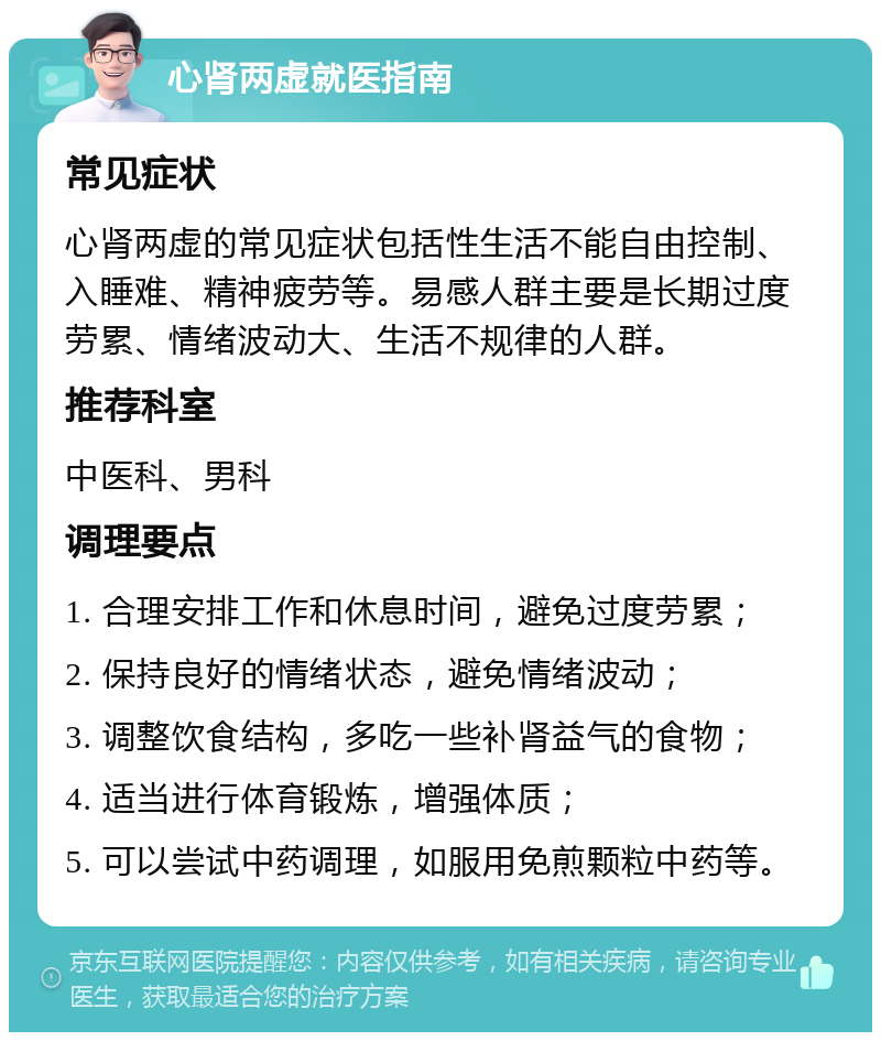 心肾两虚就医指南 常见症状 心肾两虚的常见症状包括性生活不能自由控制、入睡难、精神疲劳等。易感人群主要是长期过度劳累、情绪波动大、生活不规律的人群。 推荐科室 中医科、男科 调理要点 1. 合理安排工作和休息时间，避免过度劳累； 2. 保持良好的情绪状态，避免情绪波动； 3. 调整饮食结构，多吃一些补肾益气的食物； 4. 适当进行体育锻炼，增强体质； 5. 可以尝试中药调理，如服用免煎颗粒中药等。