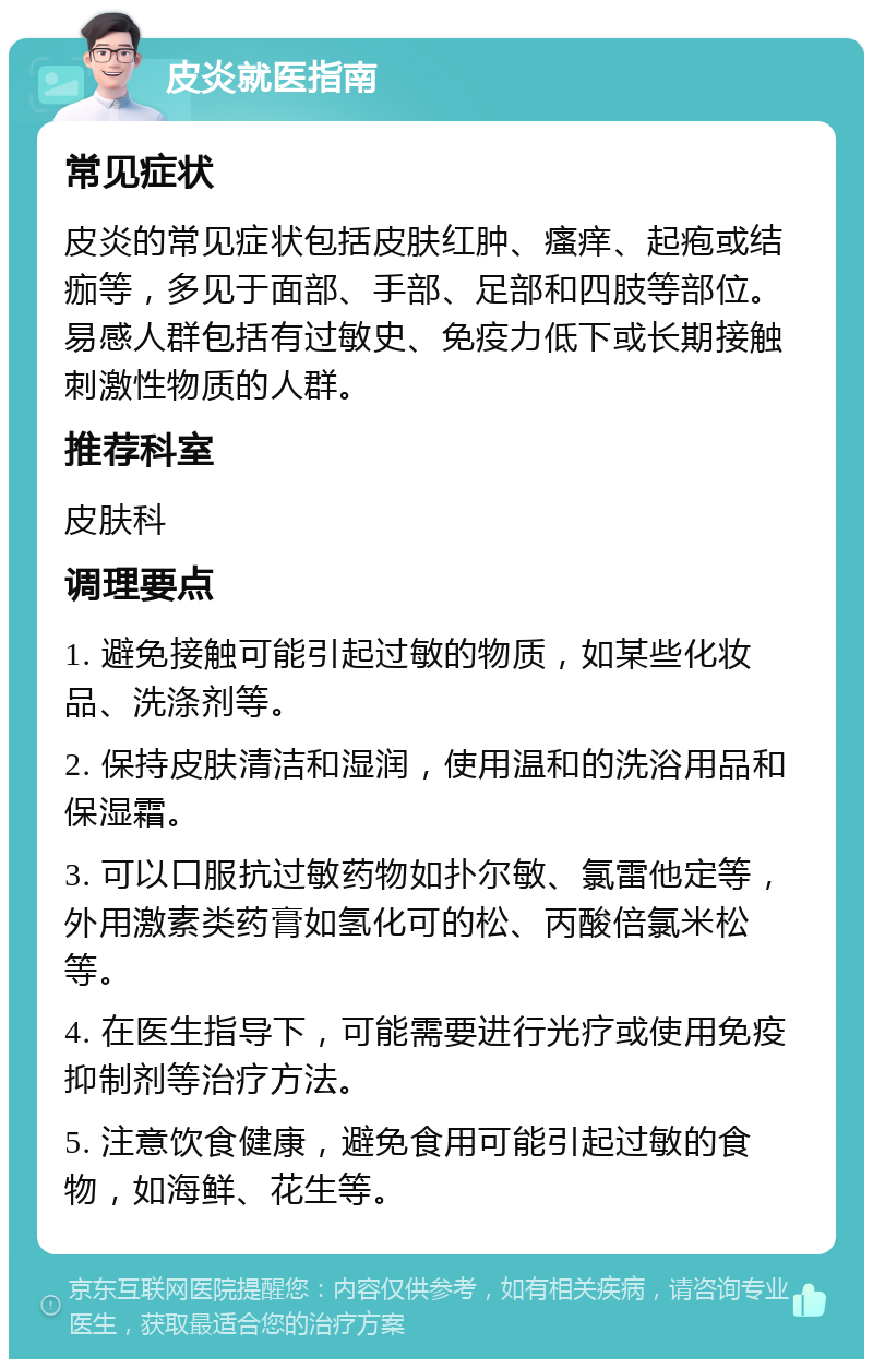 皮炎就医指南 常见症状 皮炎的常见症状包括皮肤红肿、瘙痒、起疱或结痂等，多见于面部、手部、足部和四肢等部位。易感人群包括有过敏史、免疫力低下或长期接触刺激性物质的人群。 推荐科室 皮肤科 调理要点 1. 避免接触可能引起过敏的物质，如某些化妆品、洗涤剂等。 2. 保持皮肤清洁和湿润，使用温和的洗浴用品和保湿霜。 3. 可以口服抗过敏药物如扑尔敏、氯雷他定等，外用激素类药膏如氢化可的松、丙酸倍氯米松等。 4. 在医生指导下，可能需要进行光疗或使用免疫抑制剂等治疗方法。 5. 注意饮食健康，避免食用可能引起过敏的食物，如海鲜、花生等。