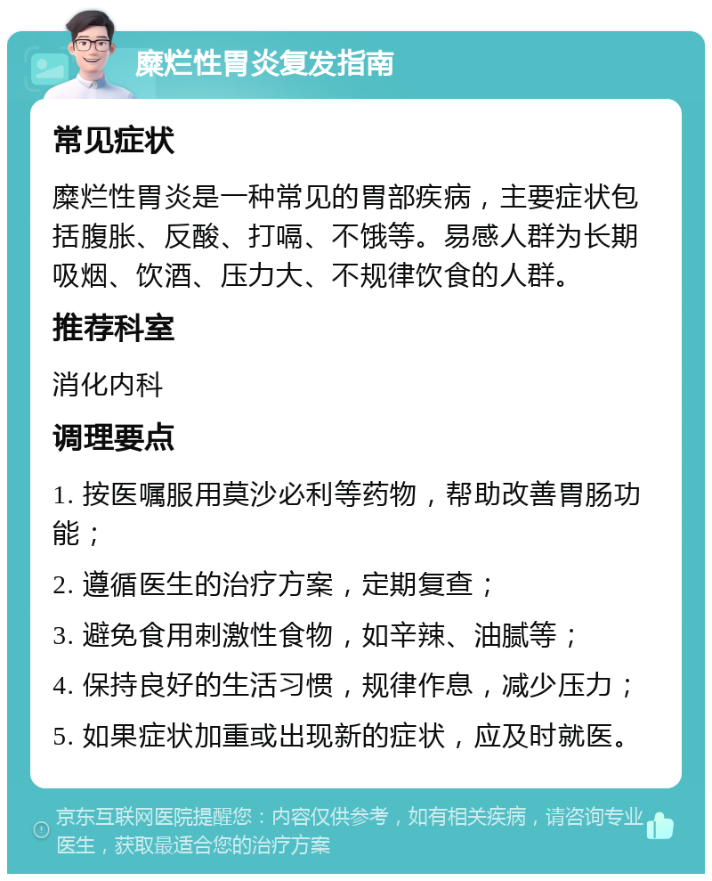 糜烂性胃炎复发指南 常见症状 糜烂性胃炎是一种常见的胃部疾病，主要症状包括腹胀、反酸、打嗝、不饿等。易感人群为长期吸烟、饮酒、压力大、不规律饮食的人群。 推荐科室 消化内科 调理要点 1. 按医嘱服用莫沙必利等药物，帮助改善胃肠功能； 2. 遵循医生的治疗方案，定期复查； 3. 避免食用刺激性食物，如辛辣、油腻等； 4. 保持良好的生活习惯，规律作息，减少压力； 5. 如果症状加重或出现新的症状，应及时就医。