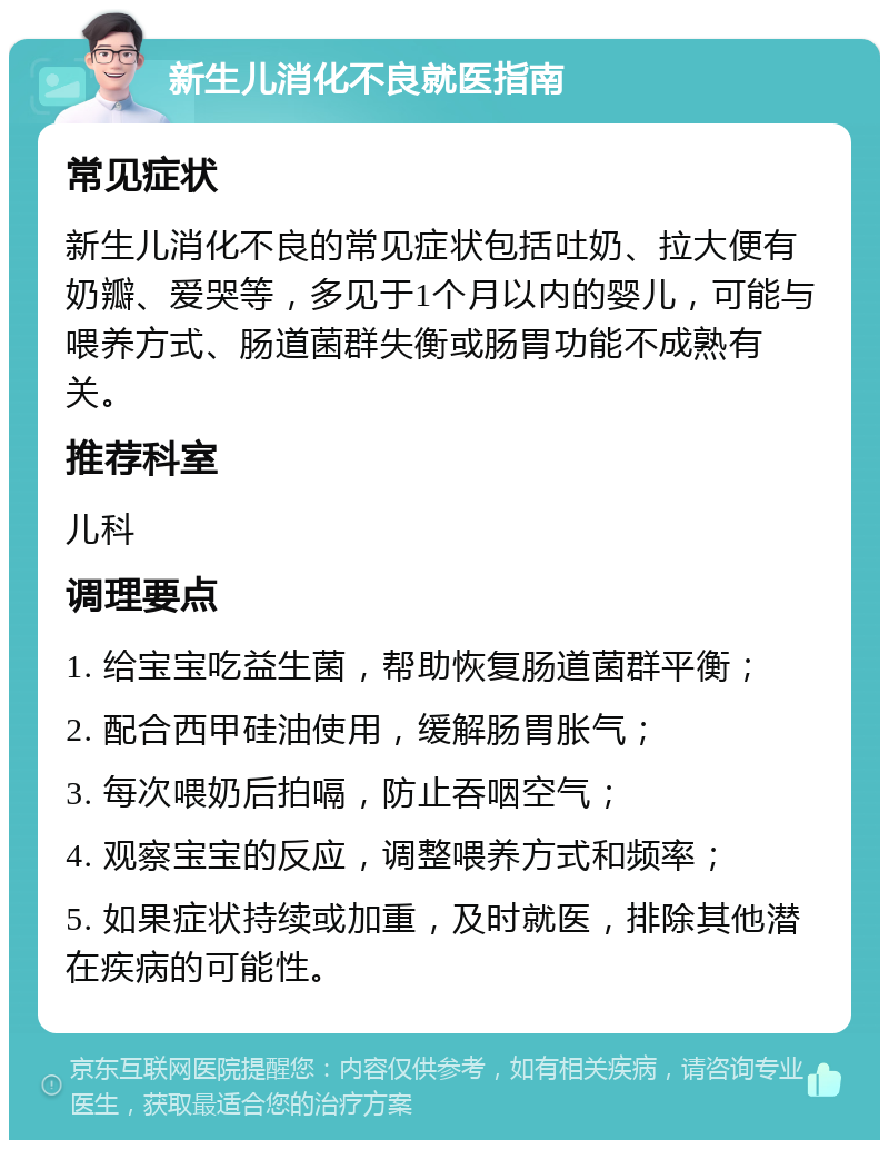 新生儿消化不良就医指南 常见症状 新生儿消化不良的常见症状包括吐奶、拉大便有奶瓣、爱哭等，多见于1个月以内的婴儿，可能与喂养方式、肠道菌群失衡或肠胃功能不成熟有关。 推荐科室 儿科 调理要点 1. 给宝宝吃益生菌，帮助恢复肠道菌群平衡； 2. 配合西甲硅油使用，缓解肠胃胀气； 3. 每次喂奶后拍嗝，防止吞咽空气； 4. 观察宝宝的反应，调整喂养方式和频率； 5. 如果症状持续或加重，及时就医，排除其他潜在疾病的可能性。