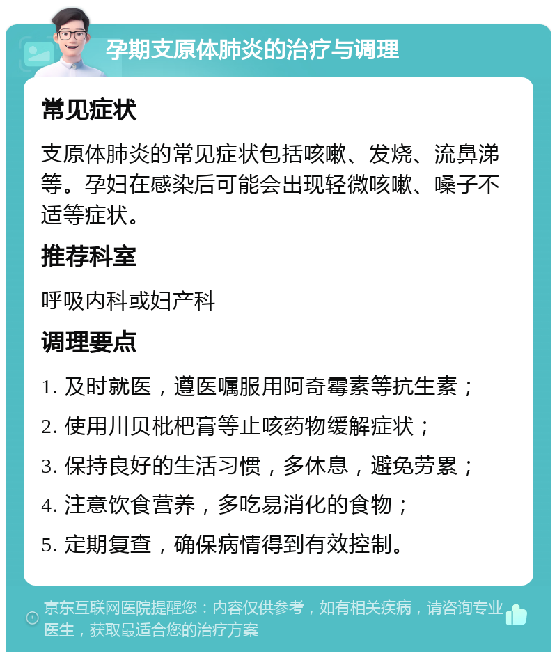 孕期支原体肺炎的治疗与调理 常见症状 支原体肺炎的常见症状包括咳嗽、发烧、流鼻涕等。孕妇在感染后可能会出现轻微咳嗽、嗓子不适等症状。 推荐科室 呼吸内科或妇产科 调理要点 1. 及时就医，遵医嘱服用阿奇霉素等抗生素； 2. 使用川贝枇杷膏等止咳药物缓解症状； 3. 保持良好的生活习惯，多休息，避免劳累； 4. 注意饮食营养，多吃易消化的食物； 5. 定期复查，确保病情得到有效控制。