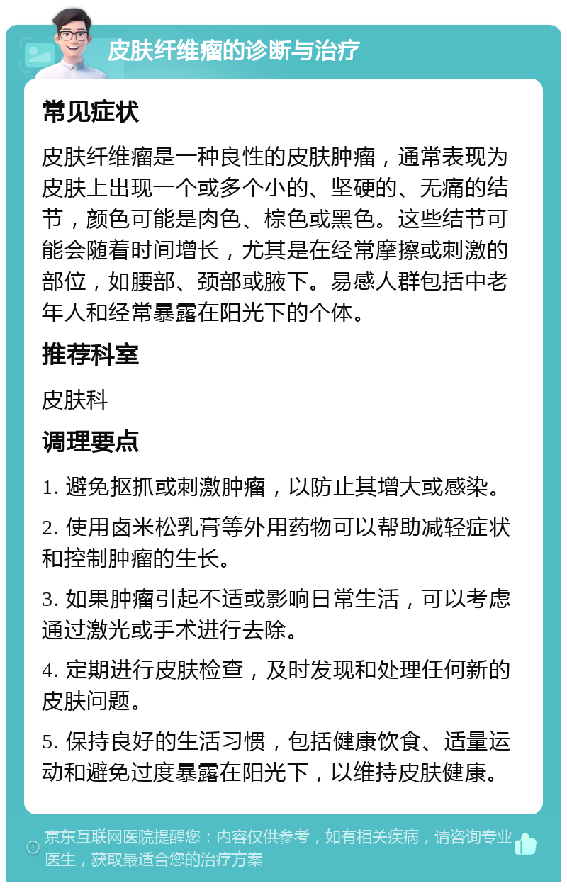 皮肤纤维瘤的诊断与治疗 常见症状 皮肤纤维瘤是一种良性的皮肤肿瘤，通常表现为皮肤上出现一个或多个小的、坚硬的、无痛的结节，颜色可能是肉色、棕色或黑色。这些结节可能会随着时间增长，尤其是在经常摩擦或刺激的部位，如腰部、颈部或腋下。易感人群包括中老年人和经常暴露在阳光下的个体。 推荐科室 皮肤科 调理要点 1. 避免抠抓或刺激肿瘤，以防止其增大或感染。 2. 使用卤米松乳膏等外用药物可以帮助减轻症状和控制肿瘤的生长。 3. 如果肿瘤引起不适或影响日常生活，可以考虑通过激光或手术进行去除。 4. 定期进行皮肤检查，及时发现和处理任何新的皮肤问题。 5. 保持良好的生活习惯，包括健康饮食、适量运动和避免过度暴露在阳光下，以维持皮肤健康。