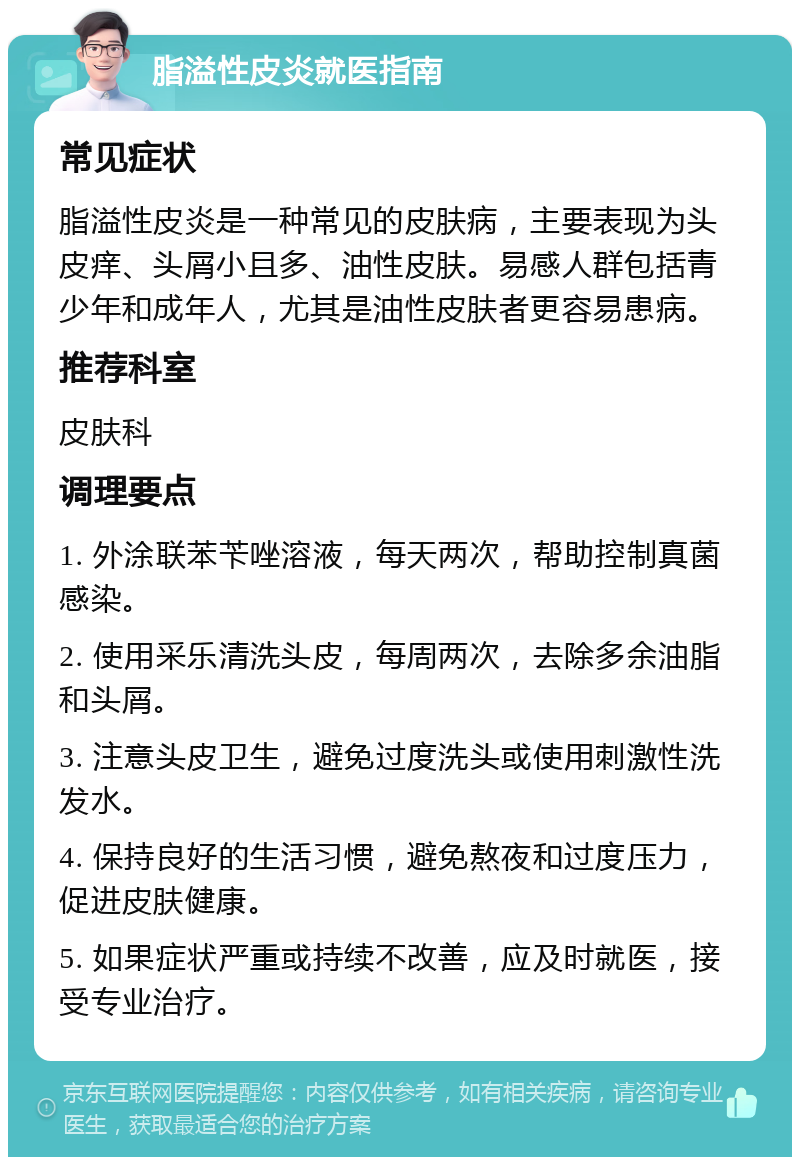 脂溢性皮炎就医指南 常见症状 脂溢性皮炎是一种常见的皮肤病，主要表现为头皮痒、头屑小且多、油性皮肤。易感人群包括青少年和成年人，尤其是油性皮肤者更容易患病。 推荐科室 皮肤科 调理要点 1. 外涂联苯苄唑溶液，每天两次，帮助控制真菌感染。 2. 使用采乐清洗头皮，每周两次，去除多余油脂和头屑。 3. 注意头皮卫生，避免过度洗头或使用刺激性洗发水。 4. 保持良好的生活习惯，避免熬夜和过度压力，促进皮肤健康。 5. 如果症状严重或持续不改善，应及时就医，接受专业治疗。