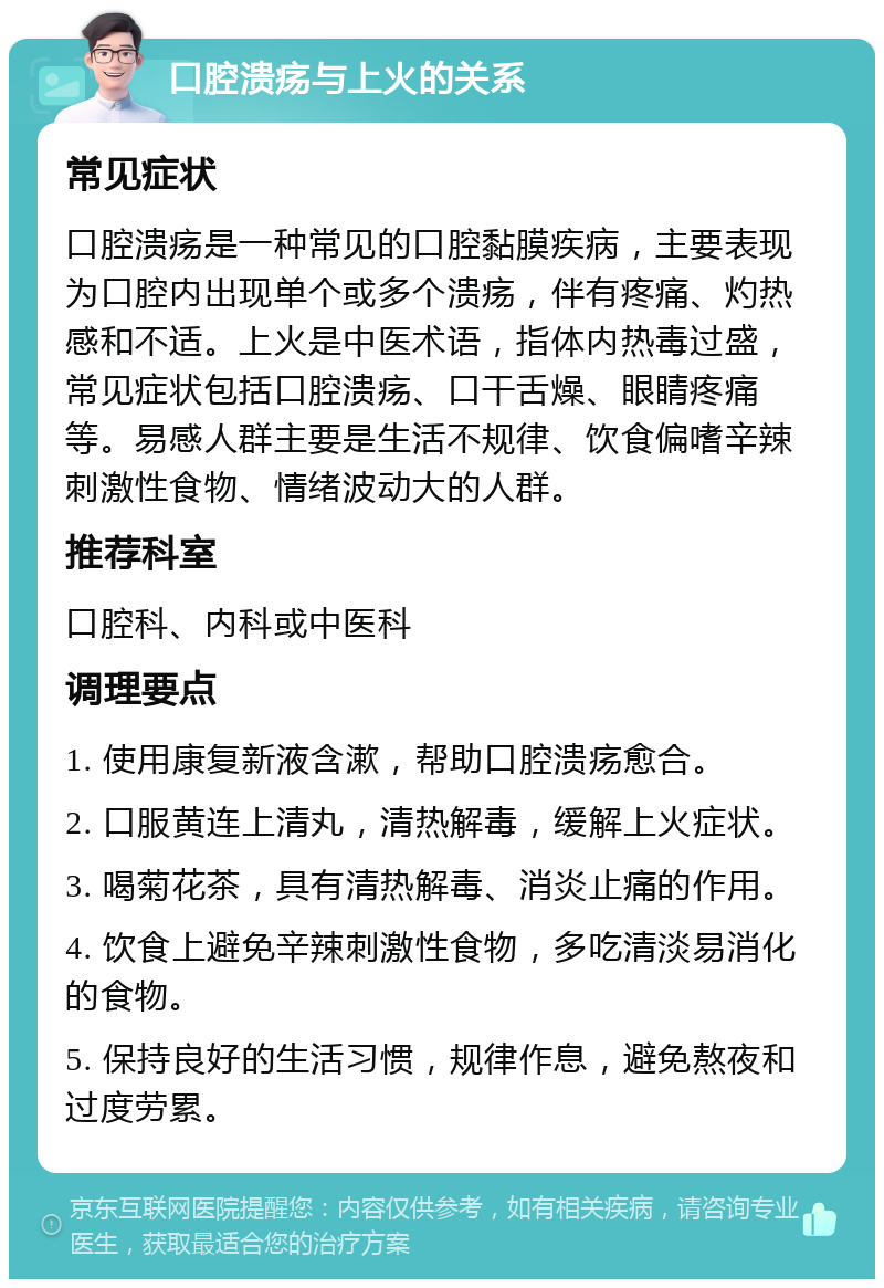 口腔溃疡与上火的关系 常见症状 口腔溃疡是一种常见的口腔黏膜疾病，主要表现为口腔内出现单个或多个溃疡，伴有疼痛、灼热感和不适。上火是中医术语，指体内热毒过盛，常见症状包括口腔溃疡、口干舌燥、眼睛疼痛等。易感人群主要是生活不规律、饮食偏嗜辛辣刺激性食物、情绪波动大的人群。 推荐科室 口腔科、内科或中医科 调理要点 1. 使用康复新液含漱，帮助口腔溃疡愈合。 2. 口服黄连上清丸，清热解毒，缓解上火症状。 3. 喝菊花茶，具有清热解毒、消炎止痛的作用。 4. 饮食上避免辛辣刺激性食物，多吃清淡易消化的食物。 5. 保持良好的生活习惯，规律作息，避免熬夜和过度劳累。