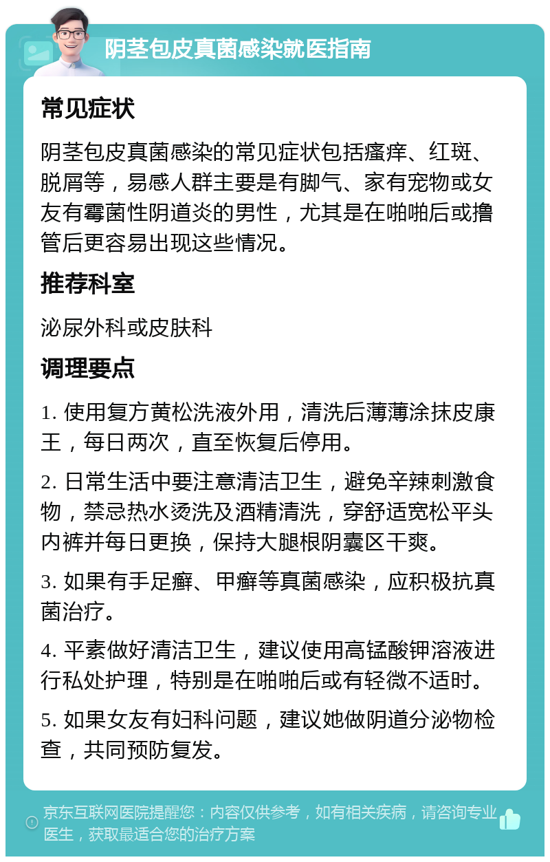 阴茎包皮真菌感染就医指南 常见症状 阴茎包皮真菌感染的常见症状包括瘙痒、红斑、脱屑等，易感人群主要是有脚气、家有宠物或女友有霉菌性阴道炎的男性，尤其是在啪啪后或撸管后更容易出现这些情况。 推荐科室 泌尿外科或皮肤科 调理要点 1. 使用复方黄松洗液外用，清洗后薄薄涂抹皮康王，每日两次，直至恢复后停用。 2. 日常生活中要注意清洁卫生，避免辛辣刺激食物，禁忌热水烫洗及酒精清洗，穿舒适宽松平头内裤并每日更换，保持大腿根阴囊区干爽。 3. 如果有手足癣、甲癣等真菌感染，应积极抗真菌治疗。 4. 平素做好清洁卫生，建议使用高锰酸钾溶液进行私处护理，特别是在啪啪后或有轻微不适时。 5. 如果女友有妇科问题，建议她做阴道分泌物检查，共同预防复发。