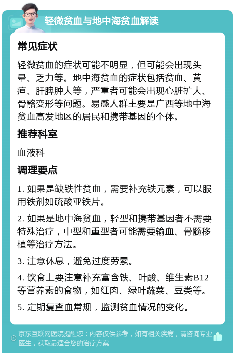 轻微贫血与地中海贫血解读 常见症状 轻微贫血的症状可能不明显，但可能会出现头晕、乏力等。地中海贫血的症状包括贫血、黄疸、肝脾肿大等，严重者可能会出现心脏扩大、骨骼变形等问题。易感人群主要是广西等地中海贫血高发地区的居民和携带基因的个体。 推荐科室 血液科 调理要点 1. 如果是缺铁性贫血，需要补充铁元素，可以服用铁剂如硫酸亚铁片。 2. 如果是地中海贫血，轻型和携带基因者不需要特殊治疗，中型和重型者可能需要输血、骨髓移植等治疗方法。 3. 注意休息，避免过度劳累。 4. 饮食上要注意补充富含铁、叶酸、维生素B12等营养素的食物，如红肉、绿叶蔬菜、豆类等。 5. 定期复查血常规，监测贫血情况的变化。