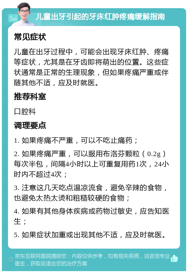 儿童出牙引起的牙床红肿疼痛缓解指南 常见症状 儿童在出牙过程中，可能会出现牙床红肿、疼痛等症状，尤其是在牙齿即将萌出的位置。这些症状通常是正常的生理现象，但如果疼痛严重或伴随其他不适，应及时就医。 推荐科室 口腔科 调理要点 1. 如果疼痛不严重，可以不吃止痛药； 2. 如果疼痛严重，可以服用布洛芬颗粒（0.2g）每次半包，间隔4小时以上可重复用药1次，24小时内不超过4次； 3. 注意这几天吃点温凉流食，避免辛辣的食物，也避免太热太烫和粗糙较硬的食物； 4. 如果有其他身体疾病或药物过敏史，应告知医生； 5. 如果症状加重或出现其他不适，应及时就医。