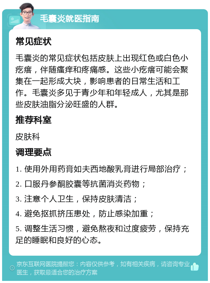 毛囊炎就医指南 常见症状 毛囊炎的常见症状包括皮肤上出现红色或白色小疙瘩，伴随瘙痒和疼痛感。这些小疙瘩可能会聚集在一起形成大块，影响患者的日常生活和工作。毛囊炎多见于青少年和年轻成人，尤其是那些皮肤油脂分泌旺盛的人群。 推荐科室 皮肤科 调理要点 1. 使用外用药膏如夫西地酸乳膏进行局部治疗； 2. 口服丹参酮胶囊等抗菌消炎药物； 3. 注意个人卫生，保持皮肤清洁； 4. 避免抠抓挤压患处，防止感染加重； 5. 调整生活习惯，避免熬夜和过度疲劳，保持充足的睡眠和良好的心态。