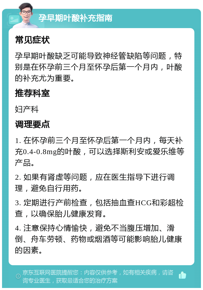 孕早期叶酸补充指南 常见症状 孕早期叶酸缺乏可能导致神经管缺陷等问题，特别是在怀孕前三个月至怀孕后第一个月内，叶酸的补充尤为重要。 推荐科室 妇产科 调理要点 1. 在怀孕前三个月至怀孕后第一个月内，每天补充0.4-0.8mg的叶酸，可以选择斯利安或爱乐维等产品。 2. 如果有肾虚等问题，应在医生指导下进行调理，避免自行用药。 3. 定期进行产前检查，包括抽血查HCG和彩超检查，以确保胎儿健康发育。 4. 注意保持心情愉快，避免不当腹压增加、滑倒、舟车劳顿、药物或烟酒等可能影响胎儿健康的因素。