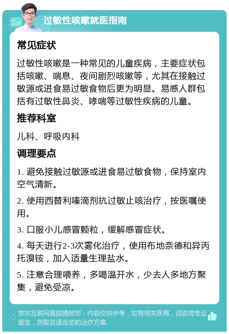 过敏性咳嗽就医指南 常见症状 过敏性咳嗽是一种常见的儿童疾病，主要症状包括咳嗽、喘息、夜间剧烈咳嗽等，尤其在接触过敏源或进食易过敏食物后更为明显。易感人群包括有过敏性鼻炎、哮喘等过敏性疾病的儿童。 推荐科室 儿科、呼吸内科 调理要点 1. 避免接触过敏源或进食易过敏食物，保持室内空气清新。 2. 使用西替利嗪滴剂抗过敏止咳治疗，按医嘱使用。 3. 口服小儿感冒颗粒，缓解感冒症状。 4. 每天进行2-3次雾化治疗，使用布地奈德和异丙托溴铵，加入适量生理盐水。 5. 注意合理喂养，多喝温开水，少去人多地方聚集，避免受凉。