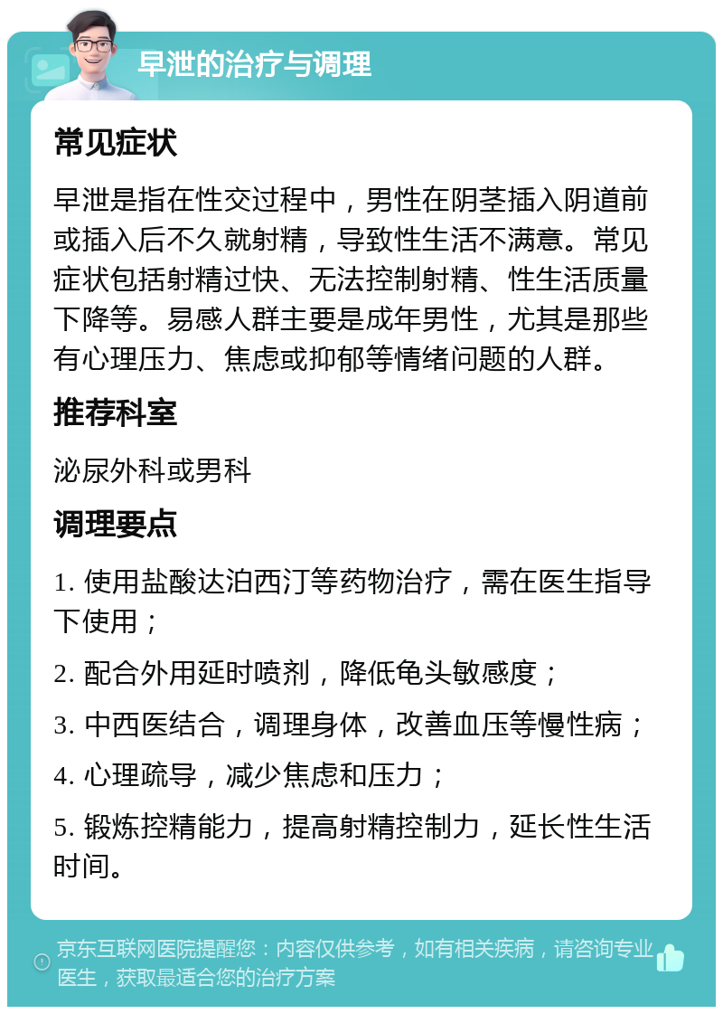 早泄的治疗与调理 常见症状 早泄是指在性交过程中，男性在阴茎插入阴道前或插入后不久就射精，导致性生活不满意。常见症状包括射精过快、无法控制射精、性生活质量下降等。易感人群主要是成年男性，尤其是那些有心理压力、焦虑或抑郁等情绪问题的人群。 推荐科室 泌尿外科或男科 调理要点 1. 使用盐酸达泊西汀等药物治疗，需在医生指导下使用； 2. 配合外用延时喷剂，降低龟头敏感度； 3. 中西医结合，调理身体，改善血压等慢性病； 4. 心理疏导，减少焦虑和压力； 5. 锻炼控精能力，提高射精控制力，延长性生活时间。