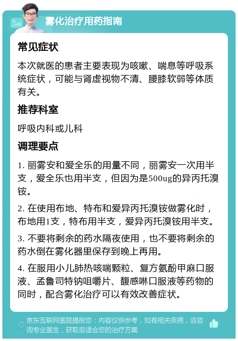 雾化治疗用药指南 常见症状 本次就医的患者主要表现为咳嗽、喘息等呼吸系统症状，可能与肾虚视物不清、腰膝软弱等体质有关。 推荐科室 呼吸内科或儿科 调理要点 1. 丽雾安和爱全乐的用量不同，丽雾安一次用半支，爱全乐也用半支，但因为是500ug的异丙托溴铵。 2. 在使用布地、特布和爱异丙托溴铵做雾化时，布地用1支，特布用半支，爱异丙托溴铵用半支。 3. 不要将剩余的药水隔夜使用，也不要将剩余的药水倒在雾化器里保存到晚上再用。 4. 在服用小儿肺热咳喘颗粒、复方氨酚甲麻口服液、孟鲁司特钠咀嚼片、馥感啉口服液等药物的同时，配合雾化治疗可以有效改善症状。