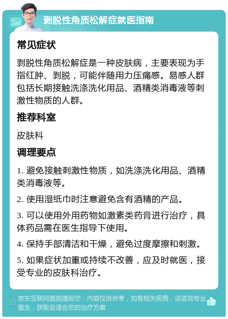 剥脱性角质松解症就医指南 常见症状 剥脱性角质松解症是一种皮肤病，主要表现为手指红肿、剥脱，可能伴随用力压痛感。易感人群包括长期接触洗涤洗化用品、酒精类消毒液等刺激性物质的人群。 推荐科室 皮肤科 调理要点 1. 避免接触刺激性物质，如洗涤洗化用品、酒精类消毒液等。 2. 使用湿纸巾时注意避免含有酒精的产品。 3. 可以使用外用药物如激素类药膏进行治疗，具体药品需在医生指导下使用。 4. 保持手部清洁和干燥，避免过度摩擦和刺激。 5. 如果症状加重或持续不改善，应及时就医，接受专业的皮肤科治疗。