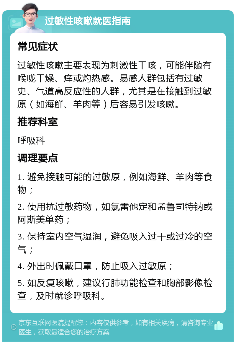 过敏性咳嗽就医指南 常见症状 过敏性咳嗽主要表现为刺激性干咳，可能伴随有喉咙干燥、痒或灼热感。易感人群包括有过敏史、气道高反应性的人群，尤其是在接触到过敏原（如海鲜、羊肉等）后容易引发咳嗽。 推荐科室 呼吸科 调理要点 1. 避免接触可能的过敏原，例如海鲜、羊肉等食物； 2. 使用抗过敏药物，如氯雷他定和孟鲁司特钠或阿斯美单药； 3. 保持室内空气湿润，避免吸入过干或过冷的空气； 4. 外出时佩戴口罩，防止吸入过敏原； 5. 如反复咳嗽，建议行肺功能检查和胸部影像检查，及时就诊呼吸科。