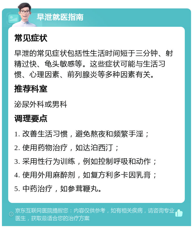 早泄就医指南 常见症状 早泄的常见症状包括性生活时间短于三分钟、射精过快、龟头敏感等。这些症状可能与生活习惯、心理因素、前列腺炎等多种因素有关。 推荐科室 泌尿外科或男科 调理要点 1. 改善生活习惯，避免熬夜和频繁手淫； 2. 使用药物治疗，如达泊西汀； 3. 采用性行为训练，例如控制呼吸和动作； 4. 使用外用麻醉剂，如复方利多卡因乳膏； 5. 中药治疗，如参茸鞭丸。