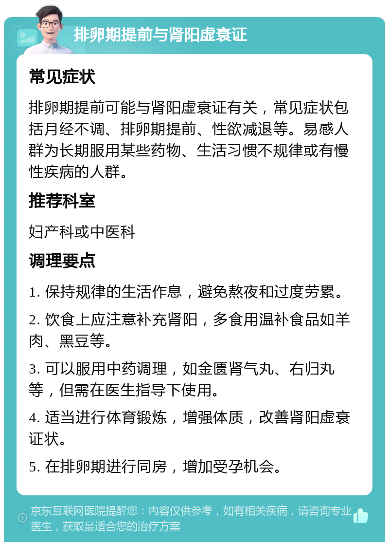 排卵期提前与肾阳虚衰证 常见症状 排卵期提前可能与肾阳虚衰证有关，常见症状包括月经不调、排卵期提前、性欲减退等。易感人群为长期服用某些药物、生活习惯不规律或有慢性疾病的人群。 推荐科室 妇产科或中医科 调理要点 1. 保持规律的生活作息，避免熬夜和过度劳累。 2. 饮食上应注意补充肾阳，多食用温补食品如羊肉、黑豆等。 3. 可以服用中药调理，如金匮肾气丸、右归丸等，但需在医生指导下使用。 4. 适当进行体育锻炼，增强体质，改善肾阳虚衰证状。 5. 在排卵期进行同房，增加受孕机会。