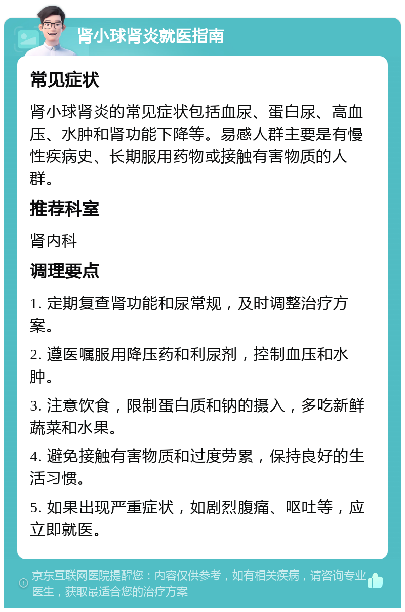 肾小球肾炎就医指南 常见症状 肾小球肾炎的常见症状包括血尿、蛋白尿、高血压、水肿和肾功能下降等。易感人群主要是有慢性疾病史、长期服用药物或接触有害物质的人群。 推荐科室 肾内科 调理要点 1. 定期复查肾功能和尿常规，及时调整治疗方案。 2. 遵医嘱服用降压药和利尿剂，控制血压和水肿。 3. 注意饮食，限制蛋白质和钠的摄入，多吃新鲜蔬菜和水果。 4. 避免接触有害物质和过度劳累，保持良好的生活习惯。 5. 如果出现严重症状，如剧烈腹痛、呕吐等，应立即就医。