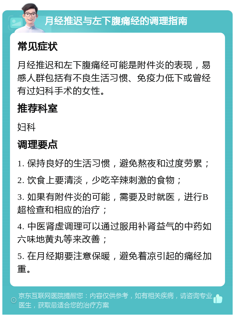 月经推迟与左下腹痛经的调理指南 常见症状 月经推迟和左下腹痛经可能是附件炎的表现，易感人群包括有不良生活习惯、免疫力低下或曾经有过妇科手术的女性。 推荐科室 妇科 调理要点 1. 保持良好的生活习惯，避免熬夜和过度劳累； 2. 饮食上要清淡，少吃辛辣刺激的食物； 3. 如果有附件炎的可能，需要及时就医，进行B超检查和相应的治疗； 4. 中医肾虚调理可以通过服用补肾益气的中药如六味地黄丸等来改善； 5. 在月经期要注意保暖，避免着凉引起的痛经加重。