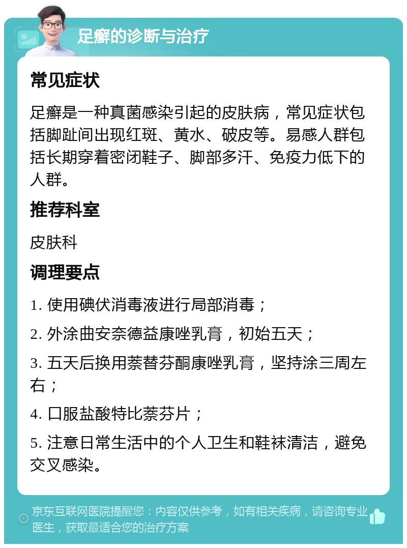 足癣的诊断与治疗 常见症状 足癣是一种真菌感染引起的皮肤病，常见症状包括脚趾间出现红斑、黄水、破皮等。易感人群包括长期穿着密闭鞋子、脚部多汗、免疫力低下的人群。 推荐科室 皮肤科 调理要点 1. 使用碘伏消毒液进行局部消毒； 2. 外涂曲安奈德益康唑乳膏，初始五天； 3. 五天后换用萘替芬酮康唑乳膏，坚持涂三周左右； 4. 口服盐酸特比萘芬片； 5. 注意日常生活中的个人卫生和鞋袜清洁，避免交叉感染。