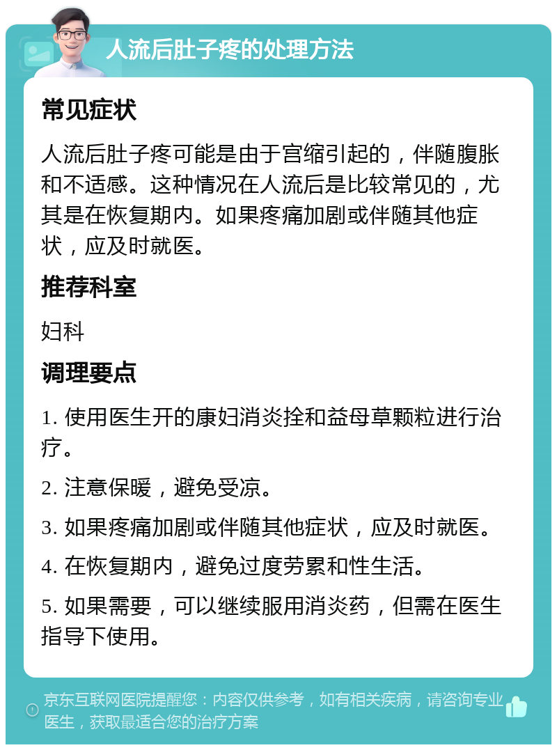 人流后肚子疼的处理方法 常见症状 人流后肚子疼可能是由于宫缩引起的，伴随腹胀和不适感。这种情况在人流后是比较常见的，尤其是在恢复期内。如果疼痛加剧或伴随其他症状，应及时就医。 推荐科室 妇科 调理要点 1. 使用医生开的康妇消炎拴和益母草颗粒进行治疗。 2. 注意保暖，避免受凉。 3. 如果疼痛加剧或伴随其他症状，应及时就医。 4. 在恢复期内，避免过度劳累和性生活。 5. 如果需要，可以继续服用消炎药，但需在医生指导下使用。