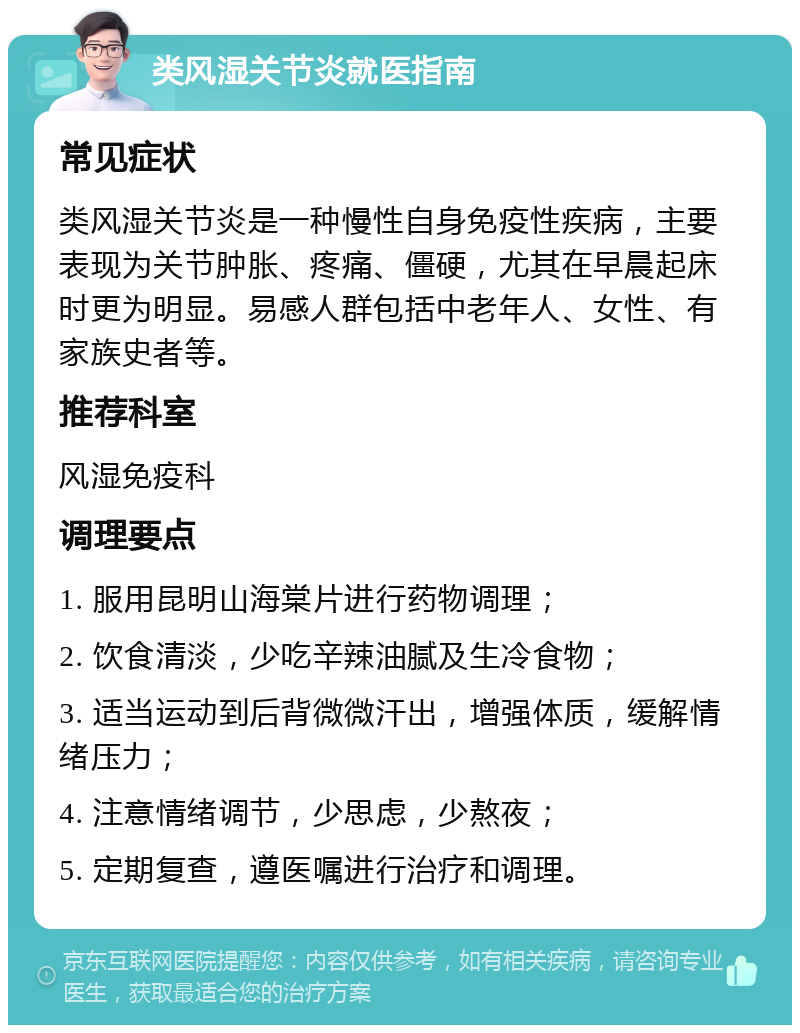 类风湿关节炎就医指南 常见症状 类风湿关节炎是一种慢性自身免疫性疾病，主要表现为关节肿胀、疼痛、僵硬，尤其在早晨起床时更为明显。易感人群包括中老年人、女性、有家族史者等。 推荐科室 风湿免疫科 调理要点 1. 服用昆明山海棠片进行药物调理； 2. 饮食清淡，少吃辛辣油腻及生冷食物； 3. 适当运动到后背微微汗出，增强体质，缓解情绪压力； 4. 注意情绪调节，少思虑，少熬夜； 5. 定期复查，遵医嘱进行治疗和调理。