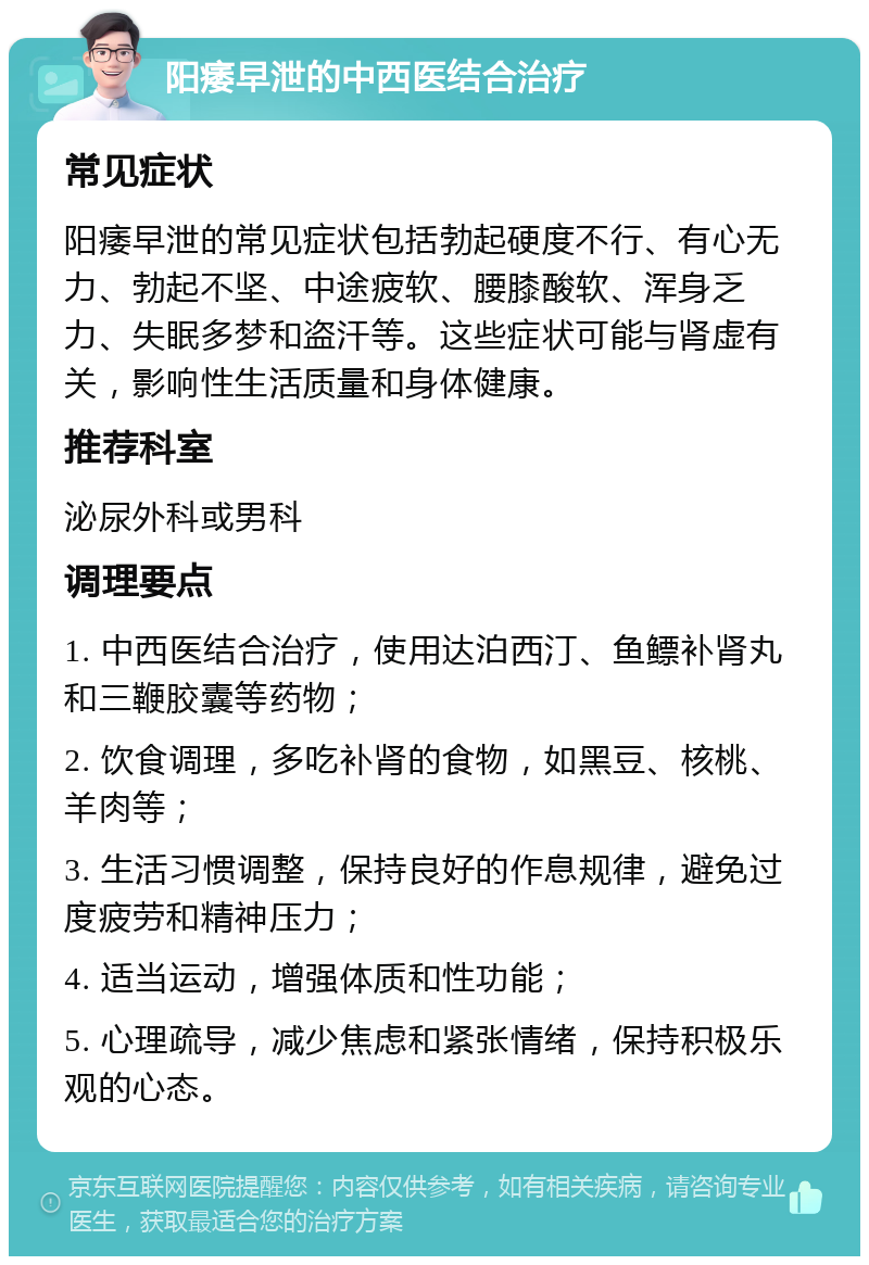 阳痿早泄的中西医结合治疗 常见症状 阳痿早泄的常见症状包括勃起硬度不行、有心无力、勃起不坚、中途疲软、腰膝酸软、浑身乏力、失眠多梦和盗汗等。这些症状可能与肾虚有关，影响性生活质量和身体健康。 推荐科室 泌尿外科或男科 调理要点 1. 中西医结合治疗，使用达泊西汀、鱼鳔补肾丸和三鞭胶囊等药物； 2. 饮食调理，多吃补肾的食物，如黑豆、核桃、羊肉等； 3. 生活习惯调整，保持良好的作息规律，避免过度疲劳和精神压力； 4. 适当运动，增强体质和性功能； 5. 心理疏导，减少焦虑和紧张情绪，保持积极乐观的心态。