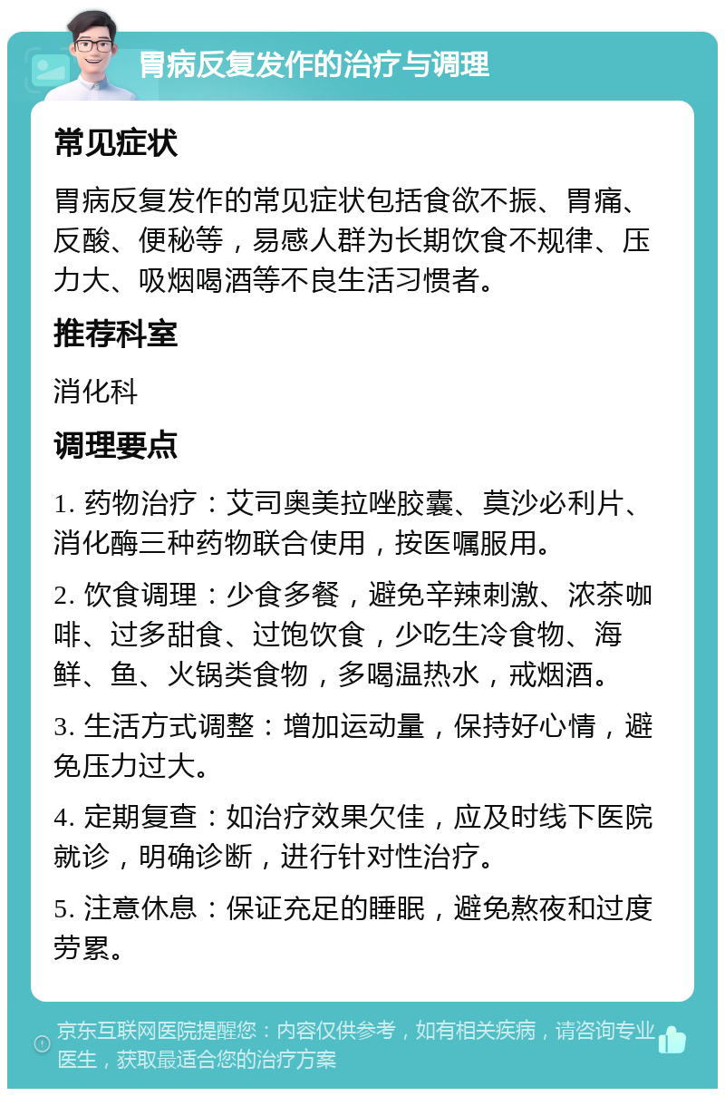 胃病反复发作的治疗与调理 常见症状 胃病反复发作的常见症状包括食欲不振、胃痛、反酸、便秘等，易感人群为长期饮食不规律、压力大、吸烟喝酒等不良生活习惯者。 推荐科室 消化科 调理要点 1. 药物治疗：艾司奥美拉唑胶囊、莫沙必利片、消化酶三种药物联合使用，按医嘱服用。 2. 饮食调理：少食多餐，避免辛辣刺激、浓茶咖啡、过多甜食、过饱饮食，少吃生冷食物、海鲜、鱼、火锅类食物，多喝温热水，戒烟酒。 3. 生活方式调整：增加运动量，保持好心情，避免压力过大。 4. 定期复查：如治疗效果欠佳，应及时线下医院就诊，明确诊断，进行针对性治疗。 5. 注意休息：保证充足的睡眠，避免熬夜和过度劳累。