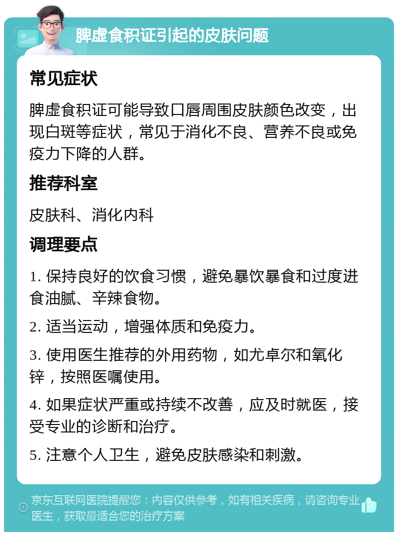 脾虚食积证引起的皮肤问题 常见症状 脾虚食积证可能导致口唇周围皮肤颜色改变，出现白斑等症状，常见于消化不良、营养不良或免疫力下降的人群。 推荐科室 皮肤科、消化内科 调理要点 1. 保持良好的饮食习惯，避免暴饮暴食和过度进食油腻、辛辣食物。 2. 适当运动，增强体质和免疫力。 3. 使用医生推荐的外用药物，如尤卓尔和氧化锌，按照医嘱使用。 4. 如果症状严重或持续不改善，应及时就医，接受专业的诊断和治疗。 5. 注意个人卫生，避免皮肤感染和刺激。