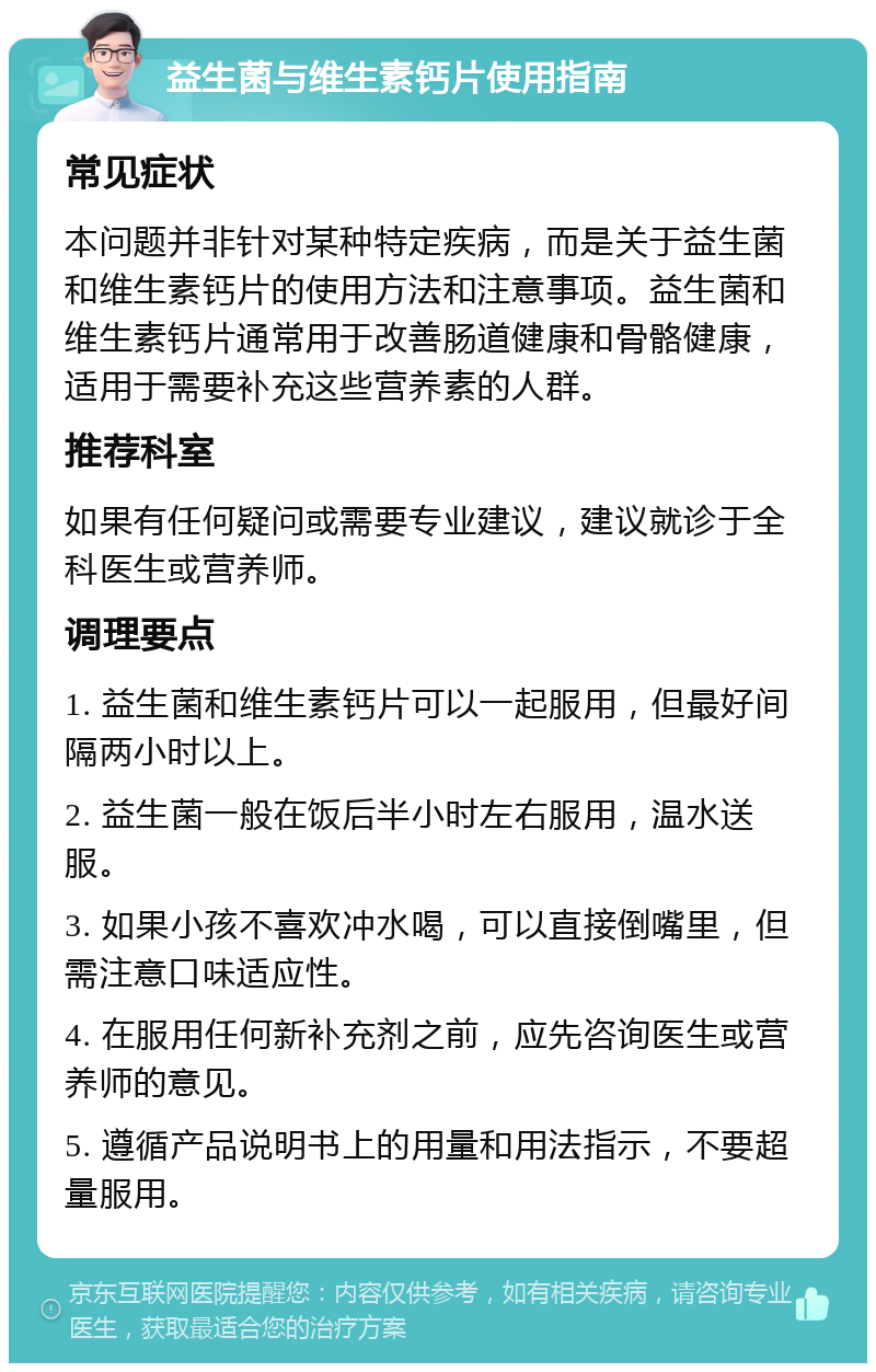 益生菌与维生素钙片使用指南 常见症状 本问题并非针对某种特定疾病，而是关于益生菌和维生素钙片的使用方法和注意事项。益生菌和维生素钙片通常用于改善肠道健康和骨骼健康，适用于需要补充这些营养素的人群。 推荐科室 如果有任何疑问或需要专业建议，建议就诊于全科医生或营养师。 调理要点 1. 益生菌和维生素钙片可以一起服用，但最好间隔两小时以上。 2. 益生菌一般在饭后半小时左右服用，温水送服。 3. 如果小孩不喜欢冲水喝，可以直接倒嘴里，但需注意口味适应性。 4. 在服用任何新补充剂之前，应先咨询医生或营养师的意见。 5. 遵循产品说明书上的用量和用法指示，不要超量服用。